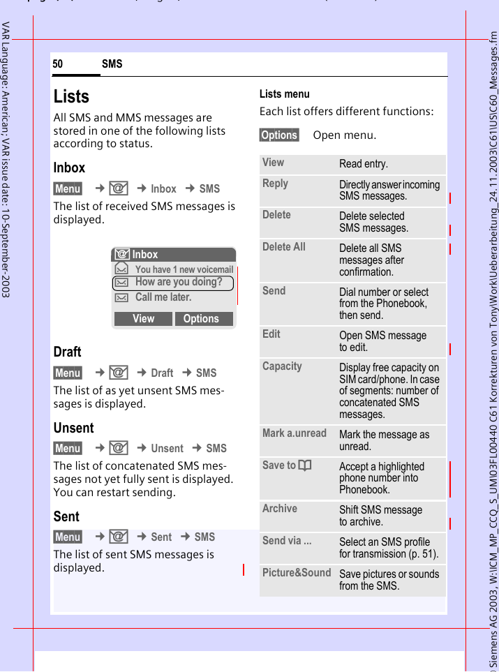 &copy; Siemens AG 2003, W:\ICM_MP_CCQ_S_UM\03FL00440 C61 Korrekturen von Tony\Work\Ueberarbeitung_24.11.2003\C61\US\C60_Messages.fmpg ( ),g, ( )SMS50VAR Language: American; VAR issue date: 10-September-2003ListsAll SMS and MMS messages are stored in one of the following lists according to status.Inbox&sect;Menu&sect;  &cent;] &cent;Inbox &cent;SMSThe list of received SMS messages is displayed.Draft&sect;Menu&sect;  &cent;] &cent;Draft &cent;SMSThe list of as yet unsent SMS mes-sages is displayed.Unsent&sect;Menu&sect;  &cent;] &cent;Unsent &cent;SMSThe list of concatenated SMS mes-sages not yet fully sent is displayed. You can restart sending.Sent&sect;Menu&sect;  &cent;] &cent;Sent &cent;SMSThe list of sent SMS messages is displayed.Lists menuEach list offers different functions:&sect;Options&sect; Open menu.] Inbox&fnof;You have 1 new voicemail&hellip;How are you doing?&hellip;Call me later.View OptionsView Read entry.Reply Directly answer incoming SMS messages.Delete Delete selected SMS messages.Delete All Delete all SMS messages after confirmation.Send Dial number or select from the Phonebook, then send.Edit Open SMS message to edit.Capacity Display free capacity on SIM card/phone. In case of segments: number of concatenated SMS messages.Mark a.unread Mark the message as unread.Save to dAccept a highlighted phone number into Phonebook.Archive Shift SMS message to archive.Send via ... Select an SMS profile for transmission (p. 51).Picture&amp;Sound Save pictures or sounds from the SMS.