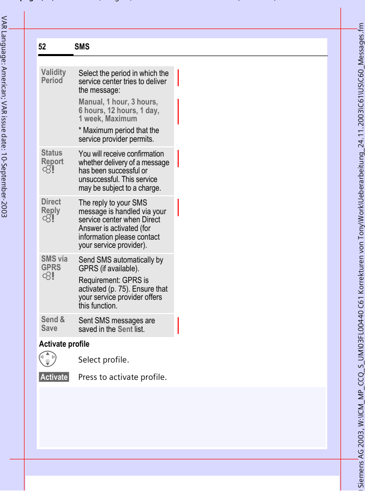 &copy; Siemens AG 2003, W:\ICM_MP_CCQ_S_UM\03FL00440 C61 Korrekturen von Tony\Work\Ueberarbeitung_24.11.2003\C61\US\C60_Messages.fmpg ( ),g, ( )SMS52VAR Language: American; VAR issue date: 10-September-2003Activate profileGSelect profile.&sect;Activate&sect; Press to activate profile.Validity Period Select the period in which the service center tries to deliver the message:Manual, 1 hour, 3 hours, 6 hours, 12 hours, 1 day, 1 week, Maximum * Maximum period that the service provider permits.Status Report LYou will receive confirmation whether delivery of a message has been successful or unsuccessful. This service may be subject to a charge.Direct Reply LThe reply to your SMS message is handled via your service center when Direct Answer is activated (for information please contact your service provider).SMS via GPRS LSend SMS automatically by GPRS (if available).Requirement: GPRS is activated (p. 75). Ensure that your service provider offers this function.Send &amp; Save Sent SMS messages are saved in the Sent list.