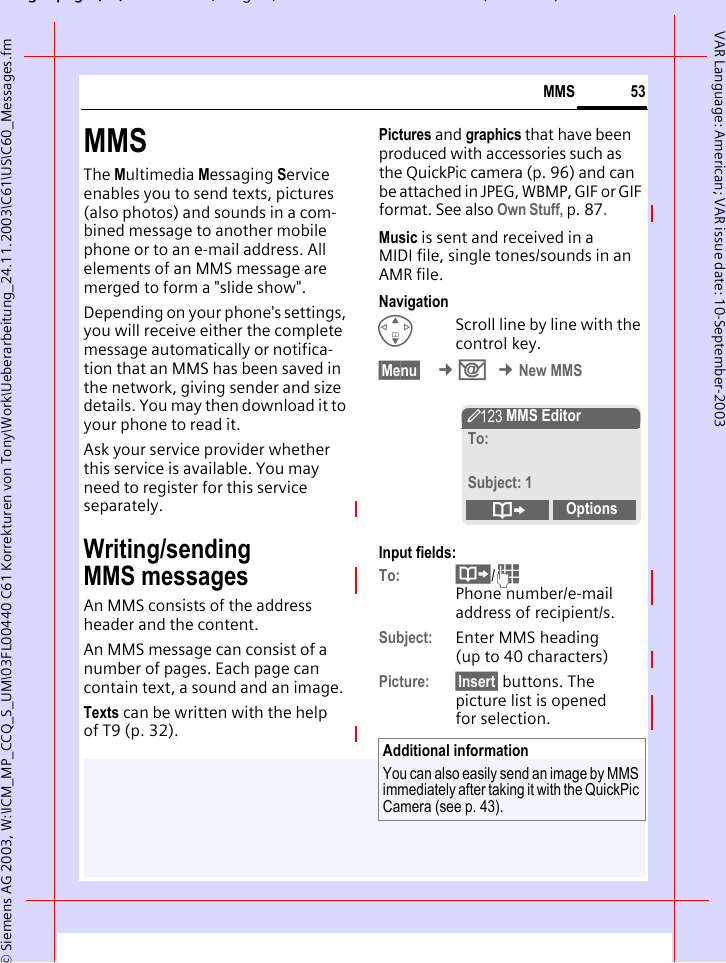 gpg(),g, ( )&copy; Siemens AG 2003, W:\ICM_MP_CCQ_S_UM\03FL00440 C61 Korrekturen von Tony\Work\Ueberarbeitung_24.11.2003\C61\US\C60_Messages.fm53MMSVAR Language: American; VAR issue date: 10-September-2003MMSThe Multimedia Messaging Service enables you to send texts, pictures (also photos) and sounds in a com-bined message to another mobile phone or to an e-mail address. All elements of an MMS message are merged to form a "slide show".Depending on your phone's settings, you will receive either the complete message automatically or notifica-tion that an MMS has been saved in the network, giving sender and size details. You may then download it to your phone to read it. Ask your service provider whether this service is available. You may need to register for this service separately.Writing/sending MMS messagesAn MMS consists of the address header and the content. An MMS message can consist of a number of pages. Each page can contain text, a sound and an image.Texts can be written with the help of T9 (p. 32).Pictures and graphics that have been produced with accessories such as the QuickPic camera (p. 96) and can be attached in JPEG, WBMP, GIF or GIF format. See also Own Stuff, p. 87.Music is sent and received in a MIDI file, single tones/sounds in an AMR file. NavigationGScroll line by line with the control key.&sect;Menu&sect;  &cent;] &cent;New MMSInput fields:To: &middot;/J Phone number/e-mail address of recipient/s.Subject: Enter MMS heading (up to 40 characters)Picture: &sect;Insert&sect; buttons. The picture list is opened for selection.Additional informationYou can also easily send an image by MMS immediately after taking it with the QuickPic Camera (see p. 43).&Yuml; MMS EditorTo:Subject: 1&ordm;Options