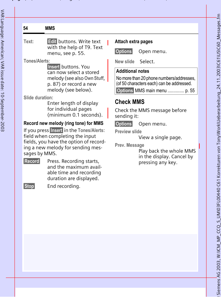 &copy; Siemens AG 2003, W:\ICM_MP_CCQ_S_UM\03FL00440 C61 Korrekturen von Tony\Work\Ueberarbeitung_24.11.2003\C61\US\C60_Messages.fmpg ( ),g, ( )MMS54VAR Language: American; VAR issue date: 10-September-2003Text: &sect;Edit&sect; buttons. Write text with the help of T9. Text menu, see p. 55.Tones/Alerts:&sect;Insert&sect; buttons. You can now select a stored melody (see also Own Stuff, p. 87) or record a new melody (see below).Slide duration:Enter length of display for individual pages (minimum 0.1 seconds).Record new melody (ring tone) for MMSIf you press &sect;Insert&sect; in the Tones/Alerts: field when completing the input fields, you have the option of record-ing a new melody for sending mes-sages by MMS.&sect;Record&sect; Press. Recording starts, and the maximum avail-able time and recording duration are displayed.&sect;Stop&sect; End recording.Attach extra pages&sect;Options&sect; Open menu.New slide  Select.Check MMSCheck the MMS message before sending it: &sect;Options&sect; Open menu.Preview slide View a single page.Prev. MessagePlay back the whole MMS in the display. Cancel by pressing any key. Additional notesNo more than 20 phone numbers/addresses, (of 50 characters each) can be addressed.&sect;Options&sect; MMS main menu .............. p. 55