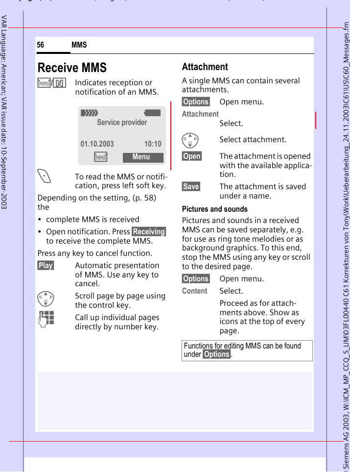 &copy; Siemens AG 2003, W:\ICM_MP_CCQ_S_UM\03FL00440 C61 Korrekturen von Tony\Work\Ueberarbeitung_24.11.2003\C61\US\C60_Messages.fmpg ( ),g, ( )MMS56VAR Language: American; VAR issue date: 10-September-2003Receive MMS/Indicates reception or notification of an MMS.<To read the MMS or notifi-cation, press left soft key.Depending on the setting, (p. 58) the&bull; complete MMS is received&bull; Open notification. Press &sect;Receiving&sect; to receive the complete MMS.Press any key to cancel function. &sect;Play&sect; Automatic presentation of MMS. Use any key to cancel.GScroll page by page using the control key.JCall up individual pages directly by number key.AttachmentA single MMS can contain several attachments.&sect;Options&sect; Open menu.AttachmentSelect.GSelect attachment.&sect;Open&sect; The attachment is opened with the available applica-tion.&sect;Save&sect; The attachment is saved under a name.Pictures and soundsPictures and sounds in a received MMS can be saved separately, e.g. for use as ring tone melodies or as background graphics. To this end, stop the MMS using any key or scroll to the desired page.&sect;Options&sect; Open menu.Content Select.Proceed as for attach-ments above. Show as icons at the top of every page._gService provider01.10.2003 10:10MenuFunctions for editing MMS can be found under &sect;Options&sect;.