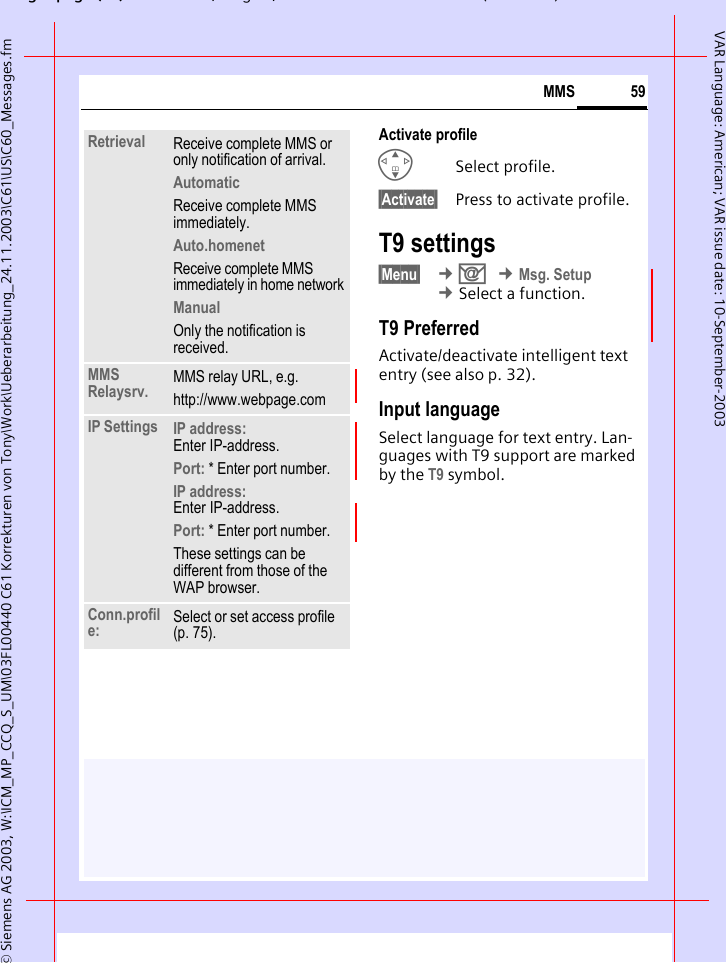 gpg(),g, ( )&copy; Siemens AG 2003, W:\ICM_MP_CCQ_S_UM\03FL00440 C61 Korrekturen von Tony\Work\Ueberarbeitung_24.11.2003\C61\US\C60_Messages.fm59MMSVAR Language: American; VAR issue date: 10-September-2003Activate profileGSelect profile.&sect;Activate&sect; Press to activate profile.T9 settings&sect;Menu&sect;  &cent;] &cent;Msg. Setup &cent;Select a function.T9 PreferredActivate/deactivate intelligent text entry (see also p. 32).Input languageSelect language for text entry. Lan-guages with T9 support are marked by the T9 symbol.Retrieval Receive complete MMS or only notification of arrival.AutomaticReceive complete MMS immediately.Auto.homenetReceive complete MMS immediately in home networkManualOnly the notification is received.MMS Relaysrv. MMS relay URL, e.g.http://www.webpage.comIP Settings IP address: Enter IP-address.Port: * Enter port number.IP address: Enter IP-address.Port: * Enter port number.These settings can be different from those of the WAP browser.Conn.profile: Select or set access profile (p. 75).