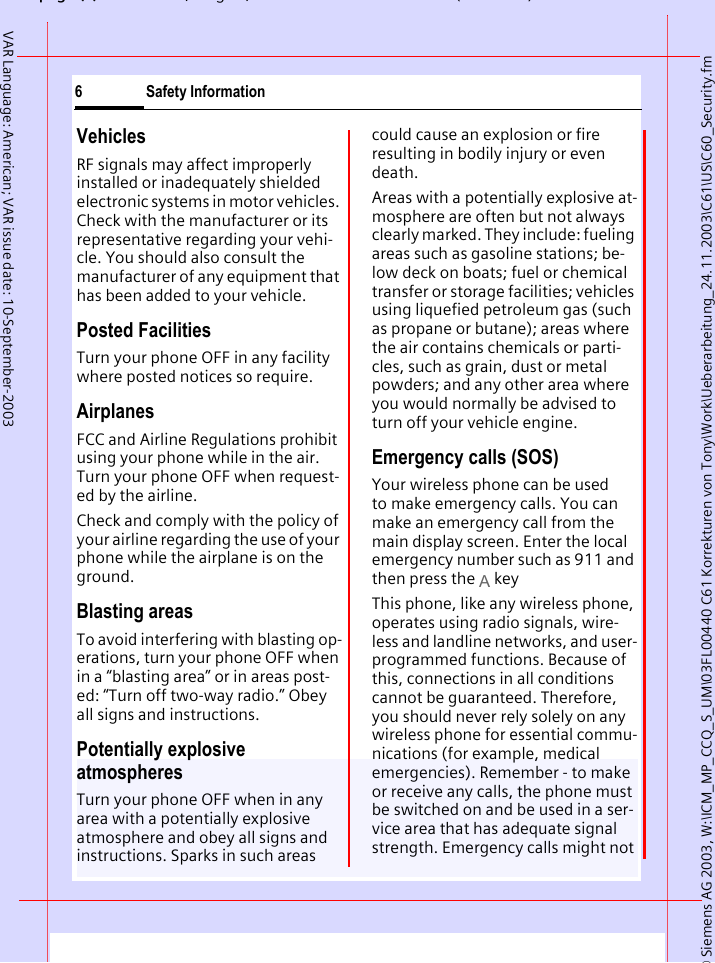 &copy; Siemens AG 2003, W:\ICM_MP_CCQ_S_UM\03FL00440 C61 Korrekturen von Tony\Work\Ueberarbeitung_24.11.2003\C61\US\C60_Security.fmpg (),g, ( )Safety Information6VAR Language: American; VAR issue date: 10-September-2003VehiclesRF signals may affect improperly installed or inadequately shielded electronic systems in motor vehicles. Check with the manufacturer or its representative regarding your vehi-cle. You should also consult the manufacturer of any equipment that has been added to your vehicle.Posted FacilitiesTurn your phone OFF in any facility where posted notices so require.AirplanesFCC and Airline Regulations prohibit using your phone while in the air. Turn your phone OFF when request-ed by the airline.Check and comply with the policy of your airline regarding the use of your phone while the airplane is on the ground.Blasting areasTo avoid interfering with blasting op-erations, turn your phone OFF when in a &ldquo;blasting area&rdquo; or in areas post-ed: &ldquo;Turn off two-way radio.&rdquo; Obey all signs and instructions.Potentially explosive atmospheresTurn your phone OFF when in any area with a potentially explosive atmosphere and obey all signs and instructions. Sparks in such areas could cause an explosion or fire resulting in bodily injury or even death.Areas with a potentially explosive at-mosphere are often but not always clearly marked. They include: fueling areas such as gasoline stations; be-low deck on boats; fuel or chemical transfer or storage facilities; vehicles using liquefied petroleum gas (such as propane or butane); areas where the air contains chemicals or parti-cles, such as grain, dust or metal powders; and any other area where you would normally be advised to turn off your vehicle engine.Emergency calls (SOS)Your wireless phone can be used to make emergency calls. You can make an emergency call from the main display screen. Enter the local emergency number such as 911 and then press the A keyThis phone, like any wireless phone, operates using radio signals, wire-less and landline networks, and user-programmed functions. Because of this, connections in all conditions cannot be guaranteed. Therefore, you should never rely solely on any wireless phone for essential commu-nications (for example, medical emergencies). Remember - to make or receive any calls, the phone must be switched on and be used in a ser-vice area that has adequate signal strength. Emergency calls might not 