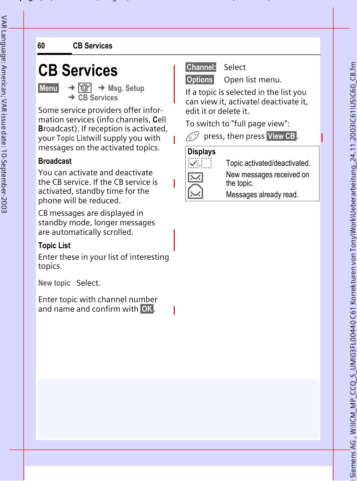 &copy; Siemens AG , W:\ICM_MP_CCQ_S_UM\03FL00440 C61 Korrekturen von Tony\Work\Ueberarbeitung_24.11.2003\C61\US\C60_CB.fmpg ( ),g, ( )CB Services60VAR Language: American; VAR issue date: 10-September-2003CB Services&sect;Menu&sect;  &cent;] &cent;Msg. Setup &cent;CB ServicesSome service providers offer infor-mation services (info channels, Cell Broadcast). If reception is activated, your Topic Listwill supply you with messages on the activated topics. BroadcastYou can activate and deactivate the CB service. If the CB service is activated, standby time for the phone will be reduced.CB messages are displayed in standby mode, longer messages are automatically scrolled. Topic ListEnter these in your list of interesting topics. New topic Select.Enter topic with channel number and name and confirm with &sect;OK&sect;.&sect;Channel: Select&sect;Options&sect; Open list menu.If a topic is selected in the list you can view it, activate/ deactivate it, edit it or delete it.To switch to "full page view": press, then press &sect;View CB&sect;.Displaysp,oTopic activated/deactivated.&hellip;New messages received on the topic.&fnof;Messages already read.
