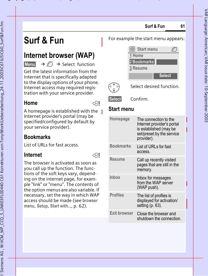 gpg(),g, ( )&copy; Siemens AG , W:\ICM_MP_CCQ_S_UM\03FL00440 C61 Korrekturen von Tony\Work\Ueberarbeitung_24.11.2003\C61\US\C60_Surf&amp;Fun.fm61Surf &amp; FunVAR Language: American; VAR issue date: 10-September-2003Surf &amp; FunInternet browser (WAP)&sect;Menu&sect;  &cent;&Eacute; &cent;Select  functionGet the latest information from the Internet that is specifically adapted to the display options of your phone. Internet access may required regis-tration with your service provider.Home bA homepage is established with the Internet provider&rsquo;s portal (may be specified/configured by default by your service provider).BookmarksList of URLs for fast access. Internet bThe browser is activated as soon as you call up the function. The func-tions of the soft keys vary, depend-ing on the internet page, for exam-ple "link" or "menu". The contents of the option menus are also variable. If necessary, set the way in which WAP access should be made (see browser menu, Setup, Start with..., p. 62). For example the start menu appears:GSelect desired function.&sect;Select&sect; Confirm. Start menuHomepage The connection to the Internet provider's portal is established (may be set/preset by the service provider).Bookmarks List of URLs for fast access. Resume Call up recently visited pages that are still in the memory.Inbox Inbox for messages from the WAP server (WAP push).Profiles The list of profiles is displayed for activation/setting (p. 63).Exit browser Close the browser and shutdown the connection.&Iacute;Start menu &Eacute;1 Home2&sect;Bookmarks&sect;3 ResumeSelect
