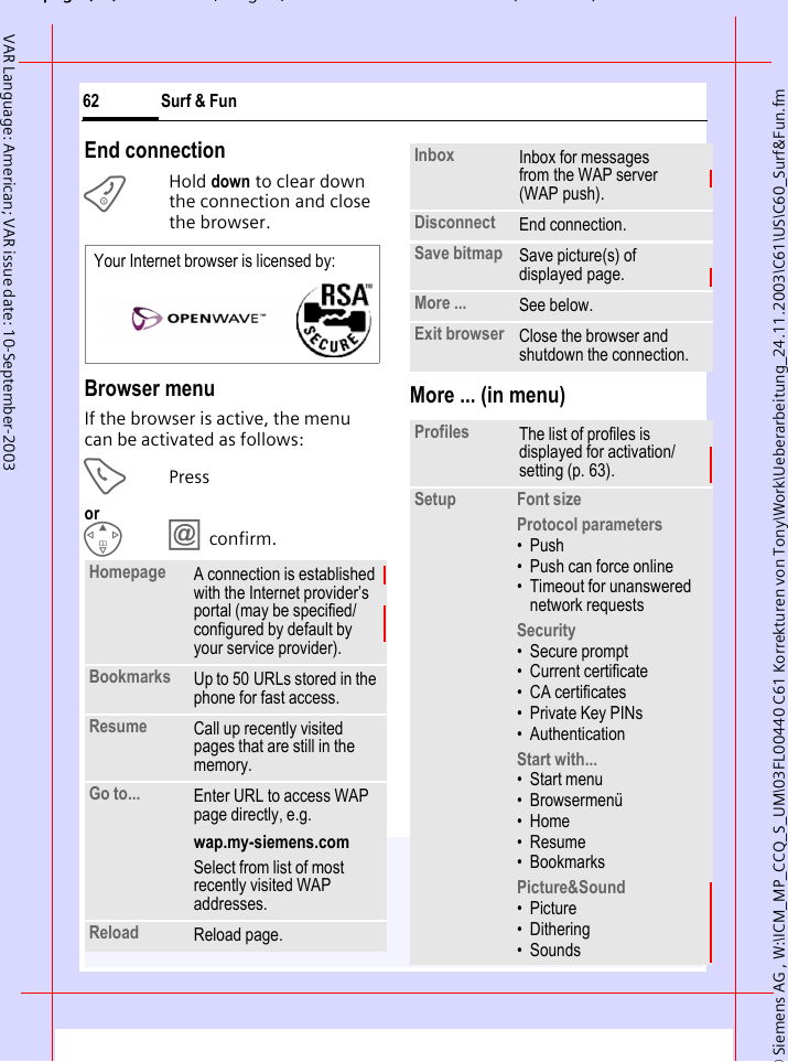 &copy; Siemens AG , W:\ICM_MP_CCQ_S_UM\03FL00440 C61 Korrekturen von Tony\Work\Ueberarbeitung_24.11.2003\C61\US\C60_Surf&amp;Fun.fmpg ( ),g, ( )Surf &amp; Fun62VAR Language: American; VAR issue date: 10-September-2003End connectionBHold down to clear down the connection and close the browser.Browser menuIf the browser is active, the menu can be activated as follows:APressorE&Iacute; confirm.More ... (in menu)Homepage A connection is established with the Internet provider&rsquo;s portal (may be specified/configured by default by your service provider).Bookmarks Up to 50 URLs stored in the phone for fast access.Resume Call up recently visited pages that are still in the memory.Go to... Enter URL to access WAP page directly, e.g.wap.my-siemens.comSelect from list of most recently visited WAP addresses.Reload Reload page.Your Internet browser is licensed by: Inbox Inbox for messages from the WAP server (WAP push).Disconnect End connection. Save bitmap Save picture(s) of displayed page.More ... See below.Exit browser Close the browser and shutdown the connection.Profiles The list of profiles is displayed for activation/setting (p. 63).Setup Font sizeProtocol parameters&bull;Push&bull; Push can force online&bull; Timeout for unanswered network requestsSecurity&bull; Secure prompt&bull; Current certificate&bull; CA certificates&bull; Private Key PINs&bull; AuthenticationStart with... &bull;Start menu&bull; Browsermen&uuml;&bull;Home&bull;Resume&bull; BookmarksPicture&amp;Sound&bull;Picture&bull; Dithering&bull; Sounds