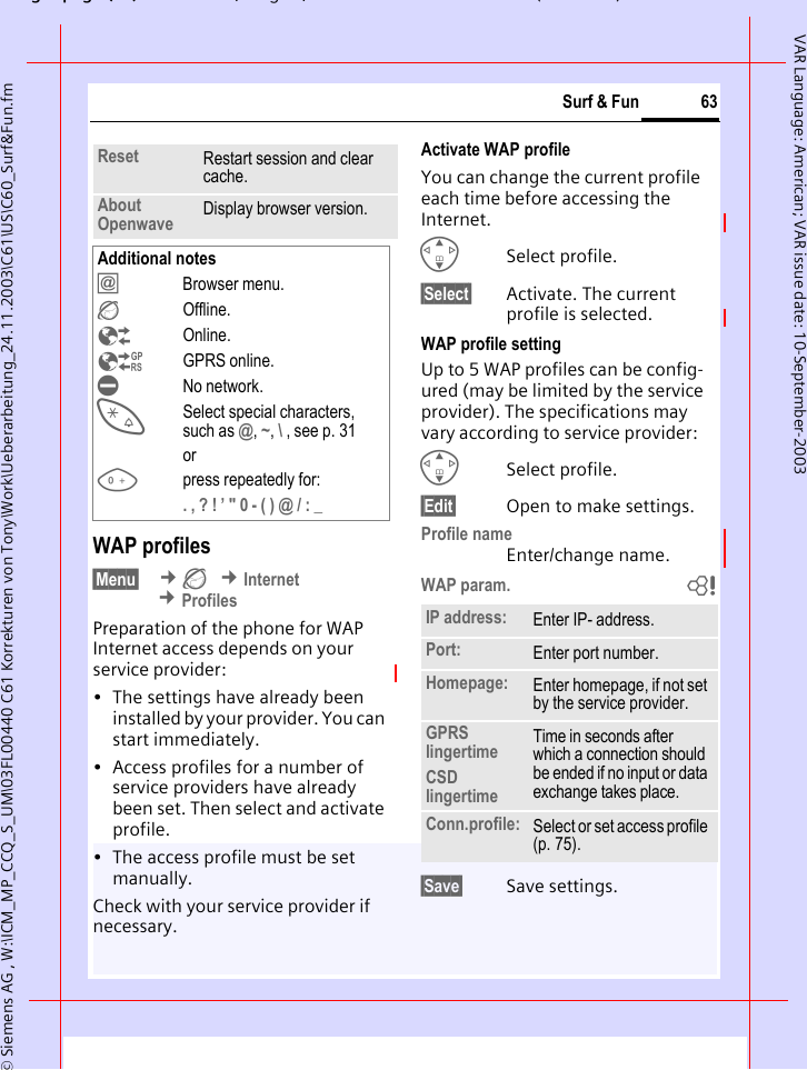 gpg(),g, ( )&copy; Siemens AG , W:\ICM_MP_CCQ_S_UM\03FL00440 C61 Korrekturen von Tony\Work\Ueberarbeitung_24.11.2003\C61\US\C60_Surf&amp;Fun.fm63Surf &amp; FunVAR Language: American; VAR issue date: 10-September-2003WAP profiles &sect;Menu&sect;  &cent;&Eacute; &cent;Internet &cent;ProfilesPreparation of the phone for WAP Internet access depends on your service provider:&bull; The settings have already been installed by your provider. You can start immediately.&bull; Access profiles for a number of service providers have already been set. Then select and activate profile.&bull; The access profile must be set manually.Check with your service provider if necessary. Activate WAP profile You can change the current profile each time before accessing the Internet.GSelect profile.&sect;Select&sect; Activate. The current profile is selected.WAP profile settingUp to 5 WAP profiles can be config-ured (may be limited by the service provider). The specifications may vary according to service provider:GSelect profile.&sect;Edit&sect; Open to make settings.Profile nameEnter/change name.WAP param. b&sect;Save&sect; Save settings.Reset Restart session and clear cache.About Openwave Display browser version.Additional notes&Iacute;Browser menu.&Eacute;Offline.&Ecirc;Online.&Euml;GPRS online.&Igrave;No network.*Select special characters, such as @, ~, \ , see p. 31or0press repeatedly for:. , ? ! &rsquo; " 0 - ( ) @ / : _ IP address: Enter IP- address.Port: Enter port number.Homepage: Enter homepage, if not set by the service provider.GPRS lingertimeCSD lingertimeTime in seconds after which a connection should be ended if no input or data exchange takes place.Conn.profile: Select or set access profile (p. 75).