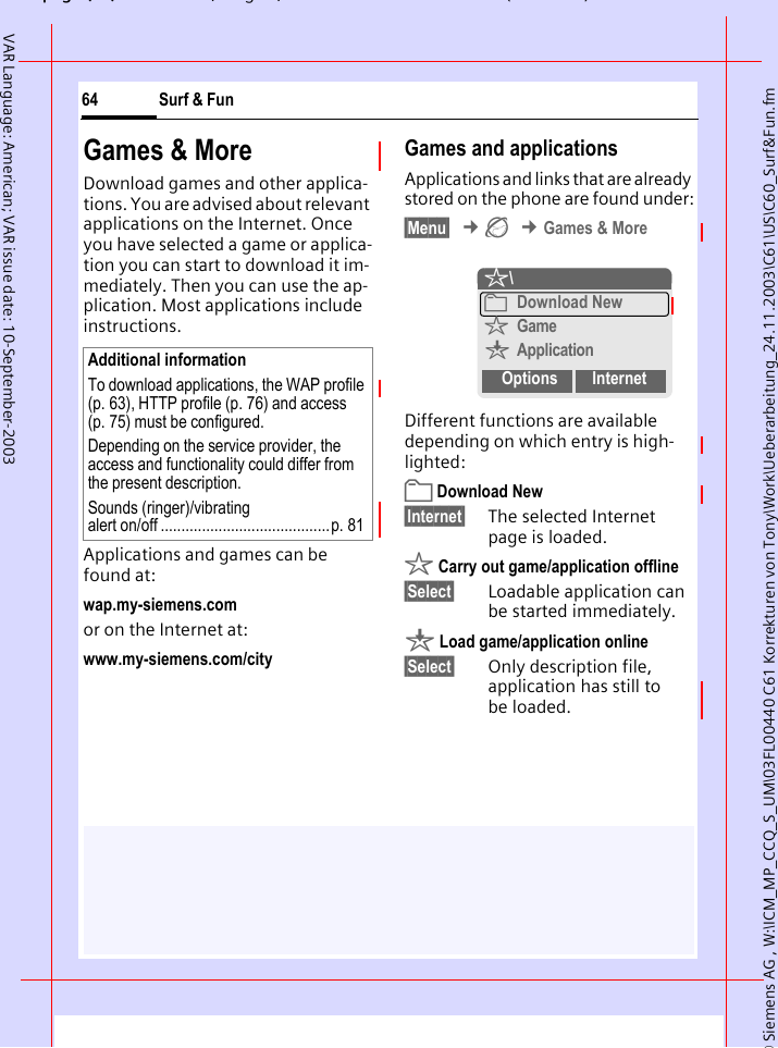 &copy; Siemens AG , W:\ICM_MP_CCQ_S_UM\03FL00440 C61 Korrekturen von Tony\Work\Ueberarbeitung_24.11.2003\C61\US\C60_Surf&amp;Fun.fmpg ( ),g, ( )Surf &amp; Fun64VAR Language: American; VAR issue date: 10-September-2003Games &amp; MoreDownload games and other applica-tions. You are advised about relevant applications on the Internet. Once you have selected a game or applica-tion you can start to download it im-mediately. Then you can use the ap-plication. Most applications include instructions. Applications and games can be found at: wap.my-siemens.comor on the Internet at:www.my-siemens.com/city Games and applicationsApplications and links that are already stored on the phone are found under:&sect;Menu&sect; &cent;&Eacute; &cent;Games &amp; MoreDifferent functions are available depending on which entry is high-lighted: Download New&sect;Internet&sect; The selected Internet page is loaded. &sect; Carry out game/application offline&sect;Select&sect; Loadable application can be started immediately.&brvbar; Load game/application online&sect;Select&sect; Only description file, application has still to be loaded.Additional informationTo download applications, the WAP profile (p. 63), HTTP profile (p. 76) and access (p. 75) must be configured.Depending on the service provider, the access and functionality could differ from the present description.Sounds (ringer)/vibrating alert on/off .........................................p. 81&sect;\Download New&sect;Game&brvbar;ApplicationOptions Internet