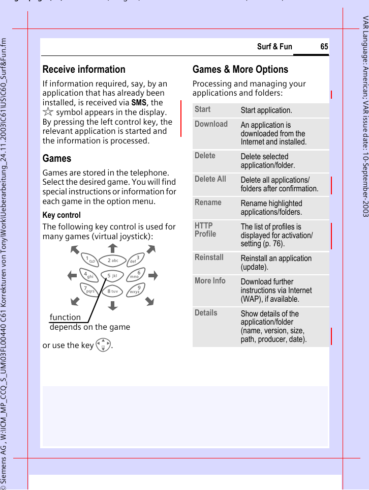 gpg(),g, ( )&copy; Siemens AG , W:\ICM_MP_CCQ_S_UM\03FL00440 C61 Korrekturen von Tony\Work\Ueberarbeitung_24.11.2003\C61\US\C60_Surf&amp;Fun.fm65Surf &amp; FunVAR Language: American; VAR issue date: 10-September-2003Receive informationIf information required, say, by an application that has already been installed, is received via SMS, the &sect;symbol appears in the display. By pressing the left control key, the relevant application is started and the information is processed.GamesGames are stored in the telephone. Select the desired game. You will find special instructions or information for each game in the option menu.Key controlThe following key control is used for many games (virtual joystick):or use the key I. Games &amp; More OptionsProcessing and managing your applications and folders:813795264function depends on the gameStart  Start application.Download  An application is downloaded from the Internet and installed.Delete Delete selected application/folder.Delete All Delete all applications/folders after confirmation.Rename Rename highlighted applications/folders.HTTP Profile The list of profiles is displayed for activation/setting (p. 76).Reinstall Reinstall an application (update).More Info Download further instructions via Internet (WAP), if available.Details Show details of the application/folder (name, version, size, path, producer, date).