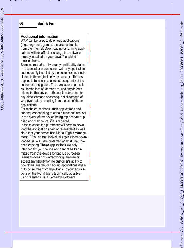 &copy; Siemens AG , W:\ICM_MP_CCQ_S_UM\03FL00440 C61 Korrekturen von Tony\Work\Ueberarbeitung_24.11.2003\C61\US\C60_Surf&amp;Fun.fmpg ( ),g, ( )Surf &amp; Fun66VAR Language: American; VAR issue date: 10-September-2003Additional informationWAP can be used to download applications (e.g., ringtones, games, pictures, animation) from the Internet. Downloading or running appli-cations will not affect or change the software already installed on your Java&trade;-enabled mobile phone.Siemens excludes all warranty and liability claims in respect of or in connection with any applications subsequently installed by the customer and not in-cluded in the original delivery package. This also applies to functions enabled subsequently at the customer's instigation. The purchaser bears sole risk for the loss of, damage to, and any defects arising in, this device or the applications and for any direct damage or consequential damage of whatever nature resulting from the use of these applications.For technical reasons, such applications and subsequent enabling of certain functions are lost in the event of the device being replaced/re-sup-plied and may be lost if it is repaired. In these cases the purchaser will need to down-load the application again or re-enable it as well. Note that your device has Digital Rights Manage-ment (DRM) so that individual applications down-loaded via WAP are protected against unautho-rized copying. These applications are only intended for your device and cannot be trans-mitted from this device for backup purposes. Siemens does not warranty or guarantee or accept any liability for the customer's ability to download, enable, or back up applications again or to do so free of charge. Back up your applica-tions on the PC, if this is technically possible, using Siemens Data Exchange Software.