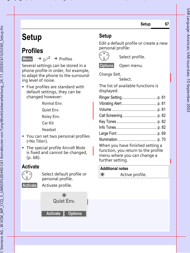 gpg(),g, ( )&copy; Siemens AG , W:\ICM_MP_CCQ_S_UM\03FL00440 C61 Korrekturen von Tony\Work\Ueberarbeitung_24.11.2003\C61\US\C60_Setup.fm67SetupVAR Language: American; VAR issue date: 10-September-2003SetupProfiles&sect;Menu&sect;  &cent;m &cent;ProfilesSeveral settings can be stored in a phone profile in order, for example, to adapt the phone to the surround-ing level of noise.&bull; Five profiles are standard with default settings, they can be changed however: Normal Env. Quiet Env. Noisy Env. Car Kit Headset &bull; You can set two personal profiles (<No Title>).&bull; The special profile Aircraft Mode is fixed and cannot be changed, (p. 68).ActivateGSelect default profile or personal profile.&sect;Activate&sect; Activate profile.SetupEdit a default profile or create a new personal profile:GSelect profile.&sect;Options&sect; Open menu.Change Sett.Select.The list of available functions is displayed:Ringer Setting................................... p. 81Vibrating Alert ................................... p. 81Volume ............................................. p. 81Call Screening .................................. p. 82Key Tones ........................................ p. 82Info Tones......................................... p. 82Large Font ........................................ p. 69Illumination ....................................... p. 70When you have finished setting a function, you return to the profile menu where you can change a further setting.&frac12;Quiet Env.Activate OptionsAdditional notes&frac12;Active profile.