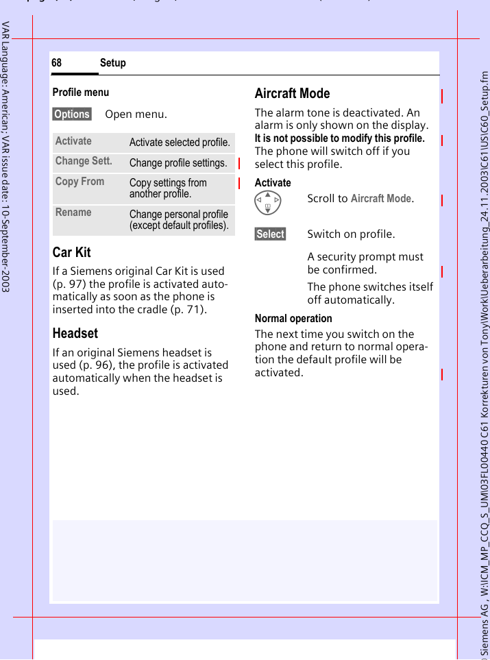 &copy; Siemens AG , W:\ICM_MP_CCQ_S_UM\03FL00440 C61 Korrekturen von Tony\Work\Ueberarbeitung_24.11.2003\C61\US\C60_Setup.fmpg ( ),g, ( )Setup68VAR Language: American; VAR issue date: 10-September-2003Profile menu&sect;Options&sect; Open menu.Car Kit If a Siemens original Car Kit is used (p. 97) the profile is activated auto-matically as soon as the phone is inserted into the cradle (p. 71).HeadsetIf an original Siemens headset is used (p. 96), the profile is activated automatically when the headset is used.Aircraft ModeThe alarm tone is deactivated. An alarm is only shown on the display. It is not possible to modify this profile. The phone will switch off if you select this profile.ActivateGScroll to Aircraft Mode.&sect;Select&sect; Switch on profile.A security prompt must be confirmed. The phone switches itself off automatically.Normal operationThe next time you switch on the phone and return to normal opera-tion the default profile will be activated.Activate Activate selected profile.Change Sett. Change profile settings.Copy From Copy settings from another profile.Rename Change personal profile (except default profiles).