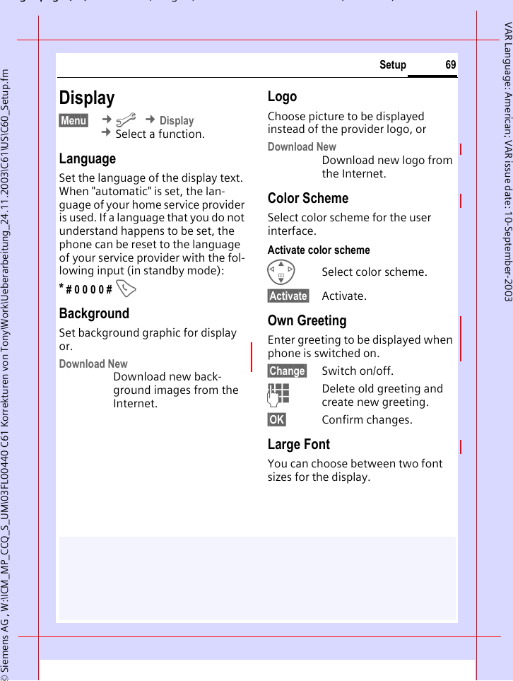 gpg(),g, ( )&copy; Siemens AG , W:\ICM_MP_CCQ_S_UM\03FL00440 C61 Korrekturen von Tony\Work\Ueberarbeitung_24.11.2003\C61\US\C60_Setup.fm69SetupVAR Language: American; VAR issue date: 10-September-2003Display&sect;Menu&sect;  &cent;m &cent;Display &cent;Select a function.LanguageSet the language of the display text. When "automatic" is set, the lan-guage of your home service provider is used. If a language that you do not understand happens to be set, the phone can be reset to the language of your service provider with the fol-lowing input (in standby mode):* # 0 0 0 0 # ABackgroundSet background graphic for display or.Download NewDownload new back-ground images from the Internet. LogoChoose picture to be displayed instead of the provider logo, orDownload NewDownload new logo from the Internet. Color SchemeSelect color scheme for the user interface.Activate color schemeGSelect color scheme.&sect;Activate&sect; Activate.Own GreetingEnter greeting to be displayed when phone is switched on.&sect;Change&sect; Switch on/off.JDelete old greeting and create new greeting.&sect;OK&sect; Confirm changes.Large FontYou can choose between two font sizes for the display.