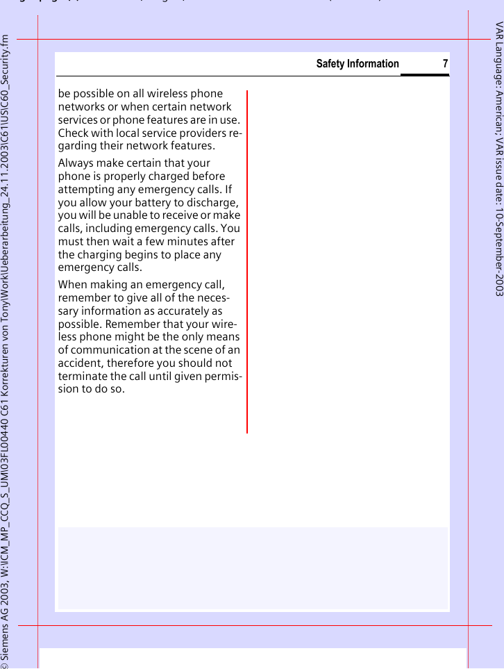 gpg(),g, ( )&copy; Siemens AG 2003, W:\ICM_MP_CCQ_S_UM\03FL00440 C61 Korrekturen von Tony\Work\Ueberarbeitung_24.11.2003\C61\US\C60_Security.fm7Safety InformationVAR Language: American; VAR issue date: 10-September-2003be possible on all wireless phone networks or when certain network services or phone features are in use. Check with local service providers re-garding their network features. Always make certain that your phone is properly charged before attempting any emergency calls. If you allow your battery to discharge, you will be unable to receive or make calls, including emergency calls. You must then wait a few minutes after the charging begins to place any emergency calls.When making an emergency call, remember to give all of the neces-sary information as accurately as possible. Remember that your wire-less phone might be the only means of communication at the scene of an accident, therefore you should not terminate the call until given permis-sion to do so.