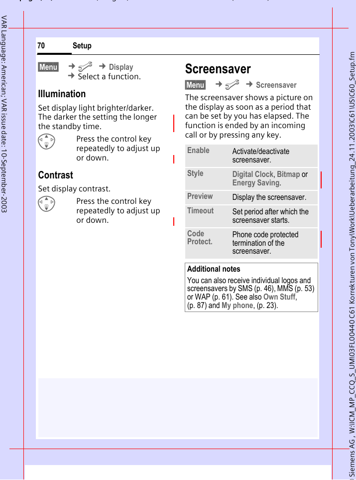 &copy; Siemens AG , W:\ICM_MP_CCQ_S_UM\03FL00440 C61 Korrekturen von Tony\Work\Ueberarbeitung_24.11.2003\C61\US\C60_Setup.fmpg ( ),g, ( )Setup70VAR Language: American; VAR issue date: 10-September-2003&sect;Menu&sect;  &cent;m &cent;Display &cent;Select a function.IlluminationSet display light brighter/darker. The darker the setting the longer the standby time.GPress the control key repeatedly to adjust up or down.ContrastSet display contrast. GPress the control key repeatedly to adjust up or down.Screensaver &sect;Menu&sect;  &cent;m &cent;ScreensaverThe screensaver shows a picture on the display as soon as a period that can be set by you has elapsed. The function is ended by an incoming call or by pressing any key. Enable Activate/deactivate screensaver.Style Digital Clock, Bitmap or Energy Saving.Preview Display the screensaver.Timeout Set period after which the screensaver starts.Code Protect. Phone code protected termination of the screensaver.Additional notesYou can also receive individual logos and screensavers by SMS (p. 46), MMS (p. 53) or WAP (p. 61). See also Own Stuff, (p. 87) and My phone, (p. 23).