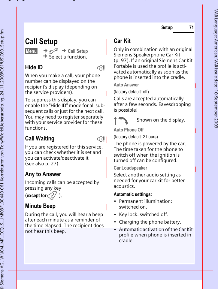 gpg(),g, ( )&copy; Siemens AG , W:\ICM_MP_CCQ_S_UM\03FL00440 C61 Korrekturen von Tony\Work\Ueberarbeitung_24.11.2003\C61\US\C60_Setup.fm71SetupVAR Language: American; VAR issue date: 10-September-2003Call Setup&sect;Menu&sect;  &cent;m &cent;Call Setup &cent;Select a function.Hide ID bWhen you make a call, your phone number can be displayed on the recipient's display (depending on the service providers).To suppress this display, you can enable the "Hide ID" mode for all sub-sequent calls or just for the next call. You may need to register separately with your service provider for these functions.Call Waiting bIf you are registered for this service, you can check whether it is set and you can activate/deactivate it (see also p. 27).Any to AnswerIncoming calls can be accepted by pressing any key(except forB).Minute BeepDuring the call, you will hear a beep after each minute as a reminder of the time elapsed. The recipient does not hear this beep.Car KitOnly in combination with an original Siemens Speakerphone Car Kit (p. 97). If an original Siemens Car Kit Portable is used the profile is acti-vated automatically as soon as the phone is inserted into the cradle.Auto Answer (factory default: off)Calls are accepted automatically after a few seconds. Eavesdropping is possible!&plusmn;Shown on the display.Auto Phone Off(factory default: 2 hours)The phone is powered by the car. The time taken for the phone to switch off when the ignition is turned off can be configured.Car LoudspeakerSelect another audio setting as needed for your car kit for better acoustics.Automatic settings:&bull; Permanent illumination: switched on.&bull; Key lock: switched off. &bull; Charging the phone battery.&bull; Automatic activation of the Car Kit profile when phone is inserted in cradle.