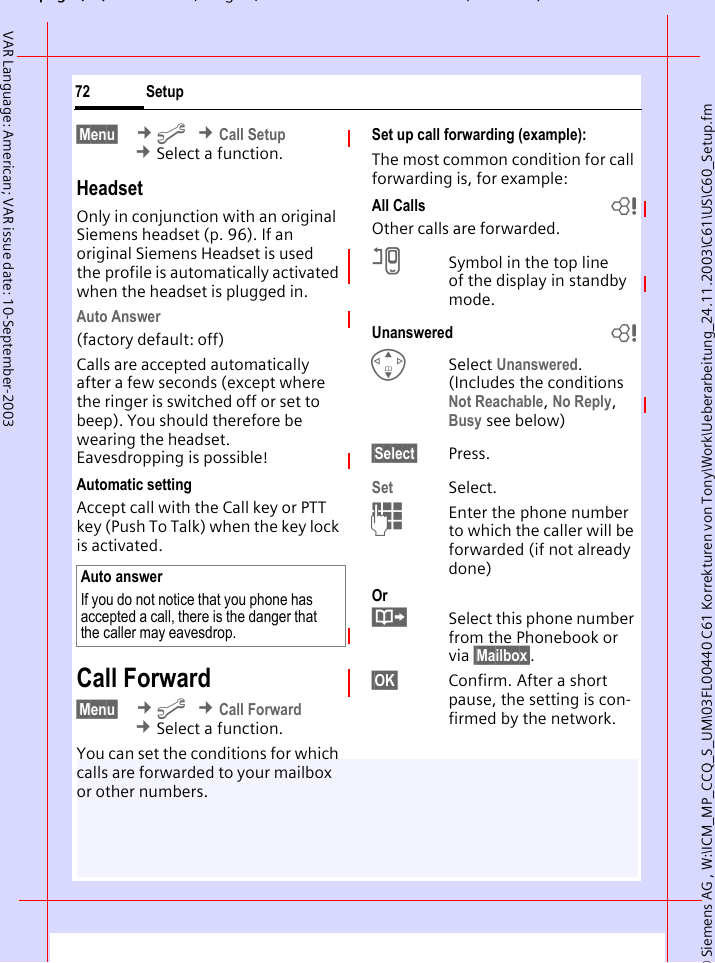 &copy; Siemens AG , W:\ICM_MP_CCQ_S_UM\03FL00440 C61 Korrekturen von Tony\Work\Ueberarbeitung_24.11.2003\C61\US\C60_Setup.fmpg ( ),g, ( )Setup72VAR Language: American; VAR issue date: 10-September-2003&sect;Menu&sect;  &cent;m &cent;Call Setup &cent;Select a function.HeadsetOnly in conjunction with an original Siemens headset (p. 96). If an original Siemens Headset is used the profile is automatically activated when the headset is plugged in. Auto Answer (factory default: off)Calls are accepted automatically after a few seconds (except where the ringer is switched off or set to beep). You should therefore be wearing the headset. Eavesdropping is possible!Automatic settingAccept call with the Call key or PTT key (Push To Talk) when the key lock is activated.Call Forward&sect;Menu&sect;  &cent;m &cent;Call Forward &cent;Select a function.You can set the conditions for which calls are forwarded to your mailbox or other numbers.Set up call forwarding (example):The most common condition for call forwarding is, for example:All Calls bOther calls are forwarded.nSymbol in the top line of the display in standby mode.Unanswered  bGSelect Unanswered. (Includes the conditions Not Reachable, No Reply, Busy see below)&sect;Select&sect; Press.Set Select.JEnter the phone number to which the caller will be forwarded (if not already done)Or&middot;Select this phone number from the Phonebook or via &sect;Mailbox&sect;.&sect;OK&sect; Confirm. After a short pause, the setting is con-firmed by the network.Auto answerIf you do not notice that you phone has accepted a call, there is the danger that the caller may eavesdrop.