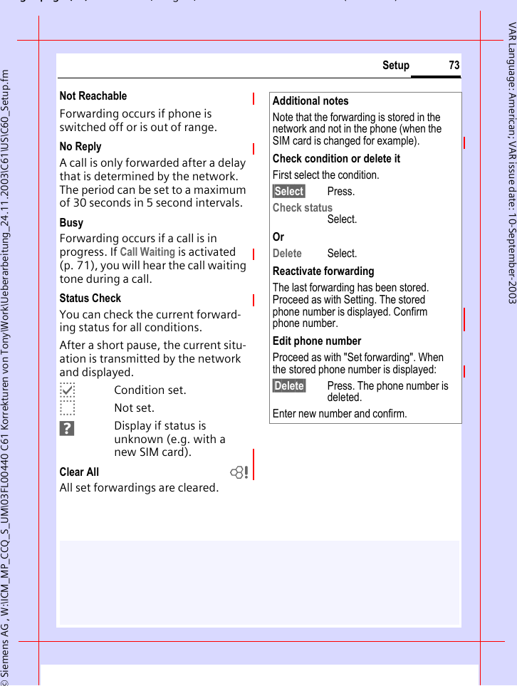 gpg(),g, ( )&copy; Siemens AG , W:\ICM_MP_CCQ_S_UM\03FL00440 C61 Korrekturen von Tony\Work\Ueberarbeitung_24.11.2003\C61\US\C60_Setup.fm73SetupVAR Language: American; VAR issue date: 10-September-2003Not ReachableForwarding occurs if phone is switched off or is out of range.No ReplyA call is only forwarded after a delay that is determined by the network. The period can be set to a maximum of 30 seconds in 5 second intervals.BusyForwarding occurs if a call is in progress. If Call Waiting is activated (p. 71), you will hear the call waiting tone during a call.Status CheckYou can check the current forward-ing status for all conditions.After a short pause, the current situ-ation is transmitted by the network and displayed.pCondition set.oNot set.sDisplay if status is unknown (e.g. with a new SIM card). Clear All bAll set forwardings are cleared.Additional notesNote that the forwarding is stored in the network and not in the phone (when the SIM card is changed for example).Check condition or delete itFirst select the condition.&sect;Select&sect; Press.Check statusSelect.OrDelete Select.Reactivate forwardingThe last forwarding has been stored. Proceed as with Setting. The stored phone number is displayed. Confirm phone number.Edit phone numberProceed as with "Set forwarding". When the stored phone number is displayed:&sect;Delete&sect; Press. The phone number is deleted.Enter new number and confirm.