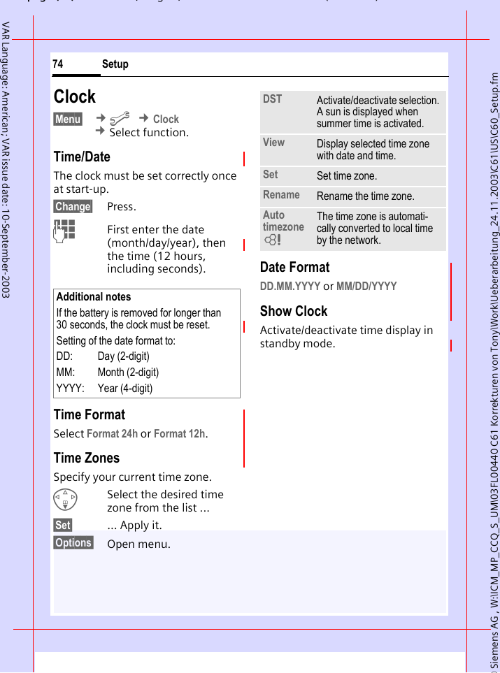 &copy; Siemens AG , W:\ICM_MP_CCQ_S_UM\03FL00440 C61 Korrekturen von Tony\Work\Ueberarbeitung_24.11.2003\C61\US\C60_Setup.fmpg ( ),g, ( )Setup74VAR Language: American; VAR issue date: 10-September-2003Clock&sect;Menu&sect;  &cent;m &cent;Clock &cent;Select function.Time/DateThe clock must be set correctly once at start-up.&sect;Change&sect; Press.JFirst enter the date (month/day/year), then the time (12 hours, including seconds).Time FormatSelect Format 24h or Format 12h.Time ZonesSpecify your current time zone.FSelect the desired time zone from the list ...&sect;Set&sect; ... Apply it.&sect;Options&sect; Open menu. Date FormatDD.MM.YYYY or MM/DD/YYYY Show ClockActivate/deactivate time display in standby mode.Additional notesIf the battery is removed for longer than 30 seconds, the clock must be reset. Setting of the date format to:DD: Day (2-digit)MM: Month (2-digit)YYYY: Year (4-digit)DST Activate/deactivate selection. A sun is displayed when summer time is activated.View Display selected time zone with date and time.Set Set time zone.Rename Rename the time zone.Auto timezoneLThe time zone is automati-cally converted to local time by the network.