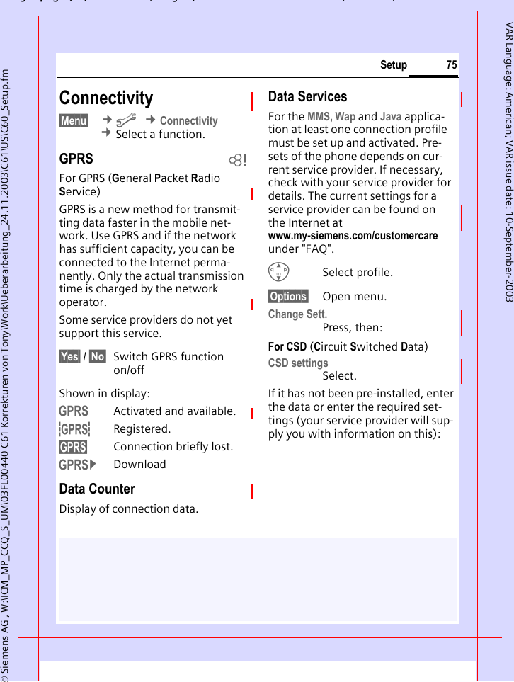 gpg(),g, ( )&copy; Siemens AG , W:\ICM_MP_CCQ_S_UM\03FL00440 C61 Korrekturen von Tony\Work\Ueberarbeitung_24.11.2003\C61\US\C60_Setup.fm75SetupVAR Language: American; VAR issue date: 10-September-2003Connectivity &sect;Menu&sect;  &cent;m &cent;Connectivity &cent;Select a function.GPRS bFor GPRS (General Packet Radio Service)GPRS is a new method for transmit-ting data faster in the mobile net-work. Use GPRS and if the network has sufficient capacity, you can be connected to the Internet perma-nently. Only the actual transmission time is charged by the network operator.Some service providers do not yet support this service.&sect;Yes&sect; / &sect;No&sect; Switch GPRS function on/offShown in display:&laquo;Activated and available.&ordf;Registered.Connection briefly lost.&copy;DownloadData CounterDisplay of connection data.Data ServicesFor the MMS, Wap and Java applica-tion at least one connection profile must be set up and activated. Pre-sets of the phone depends on cur-rent service provider. If necessary, check with your service provider for details. The current settings for a service provider can be found on the Internet at www.my-siemens.com/customercare under "FAQ".GSelect profile.&sect;Options&sect; Open menu.Change Sett.Press, then:For CSD (Circuit Switched Data) CSD settingsSelect.If it has not been pre-installed, enter the data or enter the required set-tings (your service provider will sup-ply you with information on this):