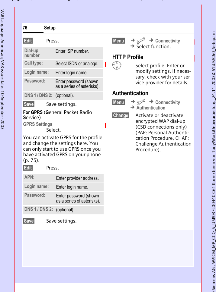 &copy; Siemens AG , W:\ICM_MP_CCQ_S_UM\03FL00440 C61 Korrekturen von Tony\Work\Ueberarbeitung_24.11.2003\C61\US\C60_Setup.fmpg ( ),g, ( )Setup76VAR Language: American; VAR issue date: 10-September-2003&sect;Edit&sect; Press. &sect;Save&sect; Save settings.For GPRS (General Packet Radio Service)GPRS SettingsSelect. You can activate GPRS for the profile and change the settings here. You can only start to use GPRS once you have activated GPRS on your phone (p. 75).&sect;Edit&sect; Press.&sect;Save&sect; Save settings.&sect;Menu&sect;  &cent;m &cent;Connectivity &cent;Select function.HTTP ProfileGSelect profile. Enter or modify settings. If neces-sary, check with your ser-vice provider for details.Authentication&sect;Menu&sect;  &cent;m &cent;Connectivity &cent;Authentication&sect;Change&sect; Activate or deactivate encrypted WAP dial-up (CSD connections only) (PAP: Personal Authenti-cation Procedure, CHAP: Challenge Authentication Procedure).Dial-up number Enter ISP number.Call type: Select ISDN or analoge.Login name: Enter login name.Password: Enter password (shown as a series of asterisks).DNS 1 / DNS 2: (optional).APN: Enter provider address. Login name: Enter login name.Password: Enter password (shown as a series of asterisks).DNS 1 / DNS 2: (optional).