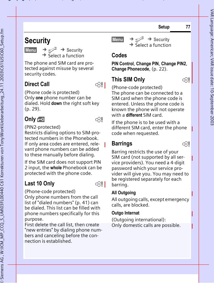 gpg(),g, ( )&copy; Siemens AG , W:\ICM_MP_CCQ_S_UM\03FL00440 C61 Korrekturen von Tony\Work\Ueberarbeitung_24.11.2003\C61\US\C60_Setup.fm77SetupVAR Language: American; VAR issue date: 10-September-2003Security&sect;Menu&sect;  &cent;m &cent;Security &cent;Select a functionThe phone and SIM card are pro-tected against misuse by several security codes.Direct Call b(Phone code is protected)Only one phone number can be dialed. Hold down the right soft key (p. 29).Only &sbquo;b(PIN2-protected)Restricts dialing options to SIM-pro-tected numbers in the Phonebook. If only area codes are entered, rele-vant phone numbers can be added to these manually before dialing.If the SIM card does not support PIN 2 input, the whole Phonebook can be protected with the phone code.Last 10 Only b(Phone-code protected)Only phone numbers from the call list of "dialed numbers" (p. 41) can be dialed. This list can be filled with phone numbers specifically for this purpose. First delete the call list, then create "new entries" by dialing phone num-bers and canceling before the con-nection is established.&sect;Menu&sect;  &cent;m &cent;Security &cent;Select a functionCodesPIN Control, Change PIN, Change PIN2, Change Phonecode, (p. 22).This SIM Only b(Phone-code protected)The phone can be connected to a SIM card when the phone code is entered. Unless the phone code is known the phone will not operate with a different SIM card.If the phone is to be used with a different SIM card, enter the phone code when requested.Barrings bBarring restricts the use of your SIM card (not supported by all ser-vice providers). You need a 4-digit password which your service pro-vider will give you. You may need to be registered separately for each barring.All OutgoingAll outgoing calls, except emergency calls, are blocked.Outgo Internat(Outgoing international): Only domestic calls are possible.
