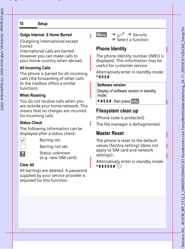 &copy; Siemens AG , W:\ICM_MP_CCQ_S_UM\03FL00440 C61 Korrekturen von Tony\Work\Ueberarbeitung_24.11.2003\C61\US\C60_Setup.fmpg ( ),g, ( )Setup78VAR Language: American; VAR issue date: 10-September-2003Outgo Internat. X Home Barred(Outgoing international except home)International calls are barred. However you can make calls to your home country when abroad.All Incoming CallsThe phone is barred for all incoming calls (the forwarding of other calls to the mailbox offers a similar function).When RoamingYou do not receive calls when you are outside your home network. This means that no charges are incurred for incoming calls.Status CheckThe following information can be displayed after a status check:pBarring set.oBarring not set.sStatus unknown (e.g. new SIM card).Clear AllAll barrings are deleted. A password supplied by your service provider is required for this function.&sect;Menu&sect;  &cent;m &cent;Security &cent;Select a functionPhone IdentityThe phone identity number (IMEI) is displayed. This information may be useful for customer service. Alternatively enter in standby mode: * # 0 6 #Filesystem clean up(Phone code is protected)The file manager is defragmented.Master ResetThe phone is reset to the default values (factory setting) (does not apply to SIM card and network settings).Alternatively enter in standby mode: * # 9 9 9 9 # ASoftware versionDisplay of software version in standby mode:* # 0 6 # , then press &sect;Info&sect;.