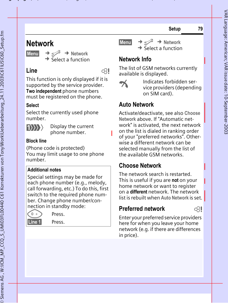 gpg(),g, ( )&copy; Siemens AG , W:\ICM_MP_CCQ_S_UM\03FL00440 C61 Korrekturen von Tony\Work\Ueberarbeitung_24.11.2003\C61\US\C60_Setup.fm79SetupVAR Language: American; VAR issue date: 10-September-2003Network&sect;Menu&sect;  &cent;m &cent;Network &cent;Select a functionLine bThis function is only displayed if it is supported by the service provider. Two independent phone numbers must be registered on the phone.SelectSelect the currently used phone number.&lsquo;Display the current phone number.Block line(Phone code is protected)You may limit usage to one phone number.&sect;Menu&sect;  &cent;m &cent;Network &cent;Select a functionNetwork InfoThe list of GSM networks currently available is displayed.&sup2;Indicates forbidden ser-vice providers (depending on SIM card).Auto Network Activate/deactivate, see also Choose Network above. If "Automatic net-work" is activated, the next network on the list is dialed in ranking order of your "preferred networks". Other-wise a different network can be selected manually from the list of the available GSM networks.Choose NetworkThe network search is restarted. This is useful if you are not on your home network or want to register on a different network. The network list is rebuilt when Auto Network is set.Preferred network  bEnter your preferred service providers here for when you leave your home network (e.g. if there are differences in price).Additional notesSpecial settings may be made for each phone number (e.g., melody, call forwarding, etc.) To do this, first switch to the required phone num-ber. Change phone number/con-nection in standby mode:0Press. &sect;Line 1&sect; Press.