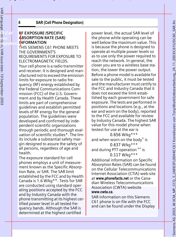 &copy; Siemens AG 2003, W:\ICM_MP_CCQ_S_UM\03FL00440 C61 Korrekturen von Tony\Work\Ueberarbeitung_24.11.2003\C61\US\C60_SAR.fmpg (),g, ( )SAR (Cell Phone Designation)8VAR Language: American; VAR issue date: 10-September-2003SAR (Cell Phone Designation)RF EXPOSURE /SPECIFIC ABSORPTION RATE (SAR) INFORMATIONTHIS SIEMENS C61 PHONE MEETS THE GOVERNMENT'S REQUIREMENTS FOR EXPOSURE TO ELECTROMAGNETIC FIELDS.Your cell phone is a radio transmitter and receiver. It is designed and man-ufactured not to exceed the emission limits for exposure to radio fre-quency (RF) energy established by the Federal Communications Com-mission (FCC) of the U.S. Govern-ment and by Health Canada. These limits are part of comprehensive guidelines and establish permitted levels of RF energy for the general population. The guidelines were developed and confirmed by inde-pendent scientific organizations through periodic and thorough eval-uation of scientific studies*. The lim-its include a substantial safety mar-gin designed to assure the safety of all persons, regardless of age and health.The exposure standard for cell phones employs a unit of measure-ment known as the Specific Absorp-tion Rate, or SAR. The SAR limit established by the FCC and by Health Canada is 1.6 W/kg**. Tests for SAR are conducted using standard oper-ating positions accepted by the FCC and by Industry Canada with the phone transmitting at its highest cer-tified power level in all tested fre-quency bands. Although the SAR is determined at the highest certified power level, the actual SAR level of the phone while operating can be well below the maximum value. This is because the phone is designed to operate at multiple power levels so as to use only the power required to reach the network. In general, the closer you are to a wireless base sta-tion, the lower the power output. Before a phone model is available for sale to the public, it must be tested and the manufacturer must certify to the FCC and Industry Canada that it does not exceed the limit estab-lished by each government for safe exposure. The tests are performed in positions and locations (e.g., at the ear and worn on the body), reported to the FCC and available for review by Industry Canada. The highest SAR value for this model phone when testest for use at the ear is0.656 W/kg***and when worn on the body+ is0.637 W/kg***and during PTT operation ++ is0.117 W/kg***Additional information on Specific Absorption Rates (SAR) can be found on the Cellular Telecommunications Internet Association (CTIA) web-site at www.phonefacts.net or the Cana-dian Wireless Telecommunications Association (CWTA) website www.cwta.ca. SAR information on this Siemens C61 phone is on file with the FCC and can be found under the Display 