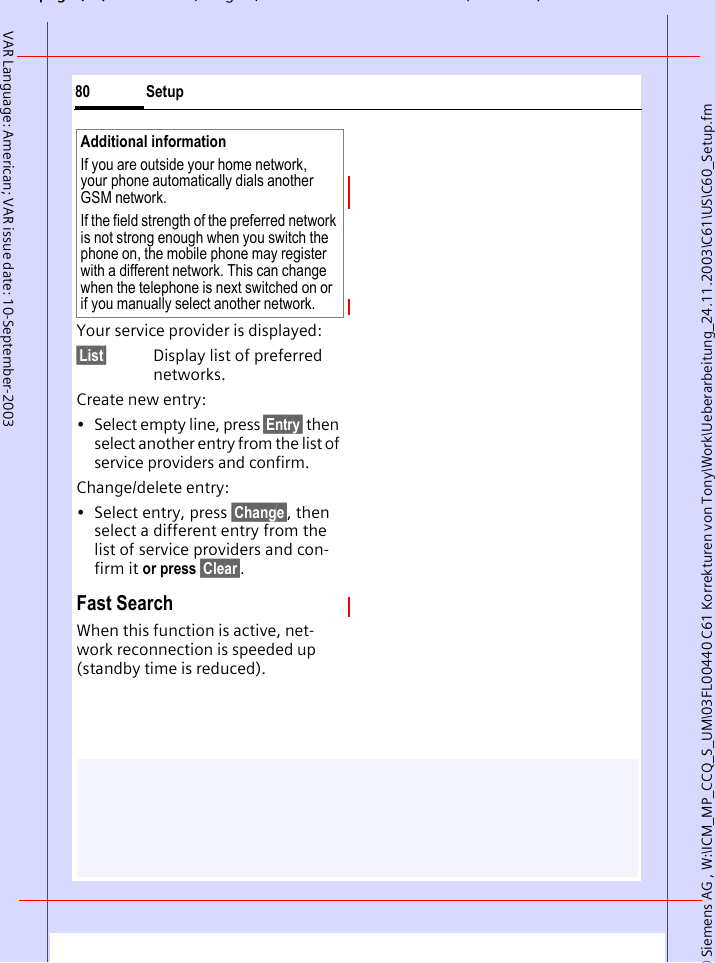 &copy; Siemens AG , W:\ICM_MP_CCQ_S_UM\03FL00440 C61 Korrekturen von Tony\Work\Ueberarbeitung_24.11.2003\C61\US\C60_Setup.fmpg ( ),g, ( )Setup80VAR Language: American; VAR issue date: 10-September-2003Your service provider is displayed:&sect;List&sect; Display list of preferred networks.Create new entry: &bull; Select empty line, press &sect;Entry&sect; then select another entry from the list of service providers and confirm.Change/delete entry:&bull; Select entry, press &sect;Change&sect;, then select a different entry from the list of service providers and con-firm it or press &sect;Clear&sect;.Fast SearchWhen this function is active, net-work reconnection is speeded up (standby time is reduced).Additional informationIf you are outside your home network, your phone automatically dials another GSM network.If the field strength of the preferred network is not strong enough when you switch the phone on, the mobile phone may register with a different network. This can change when the telephone is next switched on or if you manually select another network.