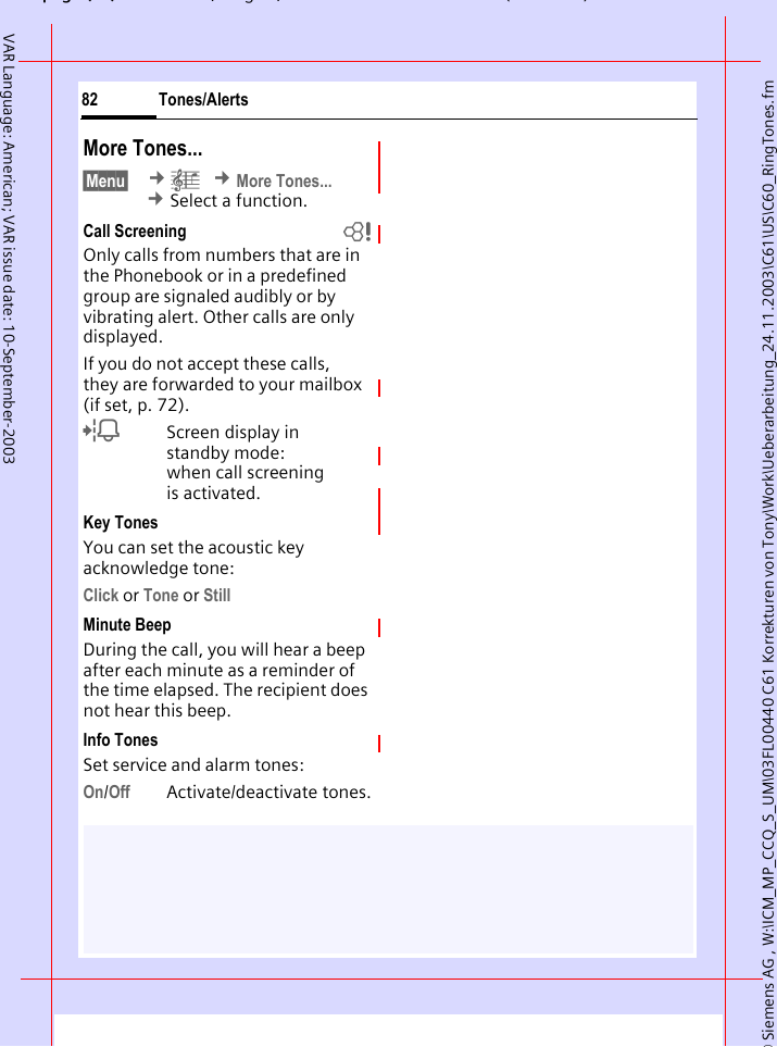 &copy; Siemens AG , W:\ICM_MP_CCQ_S_UM\03FL00440 C61 Korrekturen von Tony\Work\Ueberarbeitung_24.11.2003\C61\US\C60_RingTones.fmpg ( ),g, ( )Tones/Alerts82VAR Language: American; VAR issue date: 10-September-2003More Tones...&sect;Menu&sect;  &cent;&ccedil; &cent;More Tones... &cent;Select a function.Call Screening bOnly calls from numbers that are in the Phonebook or in a predefined group are signaled audibly or by vibrating alert. Other calls are only displayed. If you do not accept these calls, they are forwarded to your mailbox (if set, p. 72).lScreen display in standby mode: when call screening is activated.Key TonesYou can set the acoustic key acknowledge tone:Click or Tone or StillMinute BeepDuring the call, you will hear a beep after each minute as a reminder of the time elapsed. The recipient does not hear this beep.Info TonesSet service and alarm tones:On/Off Activate/deactivate tones.