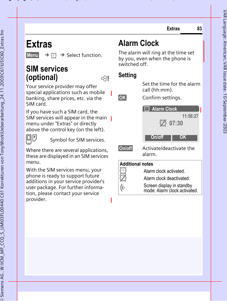 gpg(),g, ( )&copy; Siemens AG , W:\ICM_MP_CCQ_S_UM\03FL00440 C61 Korrekturen von Tony\Work\Ueberarbeitung_24.11.2003\C61\US\C60_Extras.fm83ExtrasVAR Language: American; VAR issue date: 10-September-2003Extras&sect;Menu&sect;  &cent;y &cent;Select function.SIM services (optional) bYour service provider may offer special applications such as mobile banking, share prices, etc. via the SIM card.If you have such a SIM card, the SIM services will appear in the main menu under "Extras" or directly above the control key (on the left).}Symbol for SIM services.Where there are several applications, these are displayed in an SIM services menu.With the SIM services menu, your phone is ready to support future additions in your service provider's user package. For further informa-tion, please contact your service provider.Alarm ClockThe alarm will ring at the time set by you, even when the phone is switched off. SettingSet the time for the alarm call (hh:mm).&sect;OK&sect; Confirm settings.&sect;On/off&sect; Activate/deactivate the alarm.Additional notesyAlarm clock activated. zAlarm clock deactivated.&Ouml;Screen display in standby mode: Alarm clock activated.yAlarm Clock 11:56:27z 07:30On/off OK