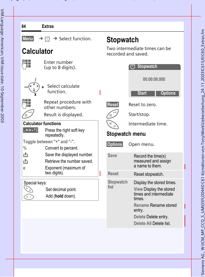 &copy; Siemens AG , W:\ICM_MP_CCQ_S_UM\03FL00440 C61 Korrekturen von Tony\Work\Ueberarbeitung_24.11.2003\C61\US\C60_Extras.fmpg ( ),g, ( )Extras84VAR Language: American; VAR issue date: 10-September-2003&sect;Menu&sect;  &cent;y &cent;Select function.CalculatorJEnter number(up to 8 digits). JRepeat procedure with other numbers.Result is displayed. StopwatchTwo intermediate times can be recorded and saved.&sect;Reset&sect; Reset to zero.Start/stop.*Intermediate time.Stopwatch menu&sect;Options&sect; Open menu.Select calculate function.Calculator functions&sect;.&sect;=&sect;+&sect;-&sect;*&sect;/&sect; Press the right soft key repeatedly.Toggle between "+" and "-".%Convert to percent.&Iuml;Save the displayed number.&ETH;Retrieve the number saved.eExponent (maximum of two digits).Special keys:*Set decimal point.0Add (hold down).I+&mdash;/xSave Record the time(s) measured and assign a name to them.Reset Reset stopwatch.Stopwatch list Display the stored times.View Display the stored times and intermediate times.Rename Rename stored entry.Delete Delete entry.Delete All Delete list.&aelig;Stopwatch00:00:00.000Start Options
