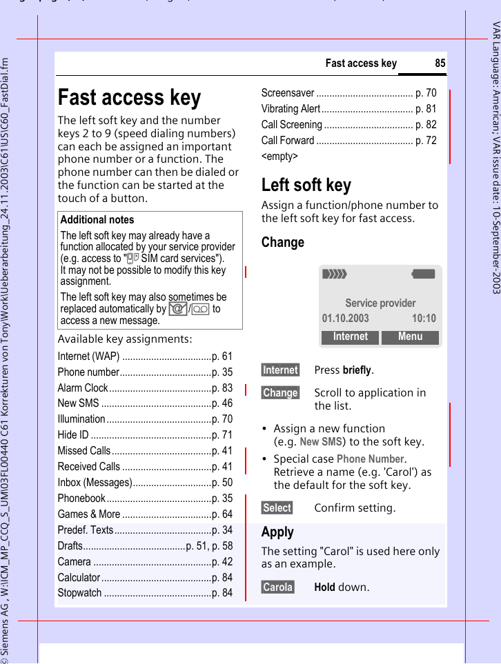 gpg(),g, ( )&copy; Siemens AG , W:\ICM_MP_CCQ_S_UM\03FL00440 C61 Korrekturen von Tony\Work\Ueberarbeitung_24.11.2003\C61\US\C60_FastDial.fm85Fast access keyVAR Language: American; VAR issue date: 10-September-2003Fast access keyThe left soft key and the number keys 2 to 9 (speed dialing numbers) can each be assigned an important phone number or a function. The phone number can then be dialed or the function can be started at the touch of a button.Available key assignments:Internet (WAP) ..................................p. 61Phone number...................................p. 35Alarm Clock.......................................p. 83New SMS ..........................................p. 46Illumination ........................................p. 70Hide ID ..............................................p. 71Missed Calls......................................p. 41Received Calls ..................................p. 41Inbox (Messages)..............................p. 50Phonebook........................................p. 35Games &amp; More ..................................p. 64Predef. Texts.....................................p. 34Drafts.......................................p. 51, p. 58Camera .............................................p. 42Calculator ..........................................p. 84Stopwatch .........................................p. 84Screensaver ..................................... p. 70Vibrating Alert ................................... p. 81Call Screening .................................. p. 82Call Forward ..................................... p. 72<empty>Left soft keyAssign a function/phone number to the left soft key for fast access.Change&sect;Internet&sect; Press briefly.&sect;Change&sect; Scroll to application in the list.&bull; Assign a new function (e.g. New SMS) to the soft key.&bull;Special case Phone Number. Retrieve a name (e.g. 'Carol') as the default for the soft key.&sect;Select&sect; Confirm setting.ApplyThe setting "Carol" is used here only as an example.&sect;Carola&sect; Hold down.Additional notesThe left soft key may already have a function allocated by your service provider (e.g. access to "} SIM card services"). It may not be possible to modify this key assignment.The left soft key may also sometimes be replaced automatically by ]/\ to access a new message._gService provider01.10.2003 10:10Internet Menu