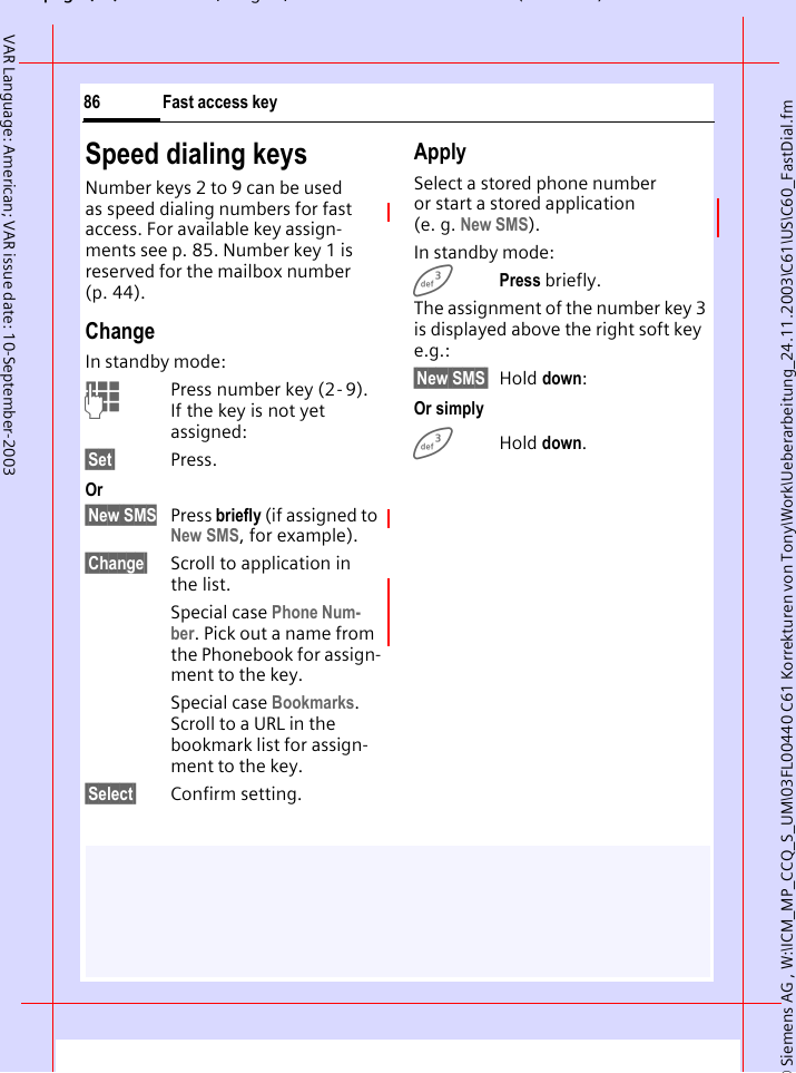&copy; Siemens AG , W:\ICM_MP_CCQ_S_UM\03FL00440 C61 Korrekturen von Tony\Work\Ueberarbeitung_24.11.2003\C61\US\C60_FastDial.fmpg ( ),g, ( )Fast access key86VAR Language: American; VAR issue date: 10-September-2003Speed dialing keysNumber keys 2 to 9 can be used as speed dialing numbers for fast access. For available key assign-ments see p. 85. Number key 1 is reserved for the mailbox number (p. 44).ChangeIn standby mode:JPress number key (2- 9). If the key is not yet assigned:&sect;Set&sect; Press.Or&sect;New SMS Press briefly (if assigned to New SMS, for example).&sect;Change&sect; Scroll to application in the list.Special case Phone Num-ber. Pick out a name from the Phonebook for assign-ment to the key.Special case Bookmarks. Scroll to a URL in the bookmark list for assign-ment to the key.&sect;Select&sect; Confirm setting.ApplySelect a stored phone number or start a stored application (e. g. New SMS).In standby mode:3Press briefly.The assignment of the number key 3 is displayed above the right soft key e.g.:&sect;New SMS&sect; Hold down:Or simply3 Hold down.
