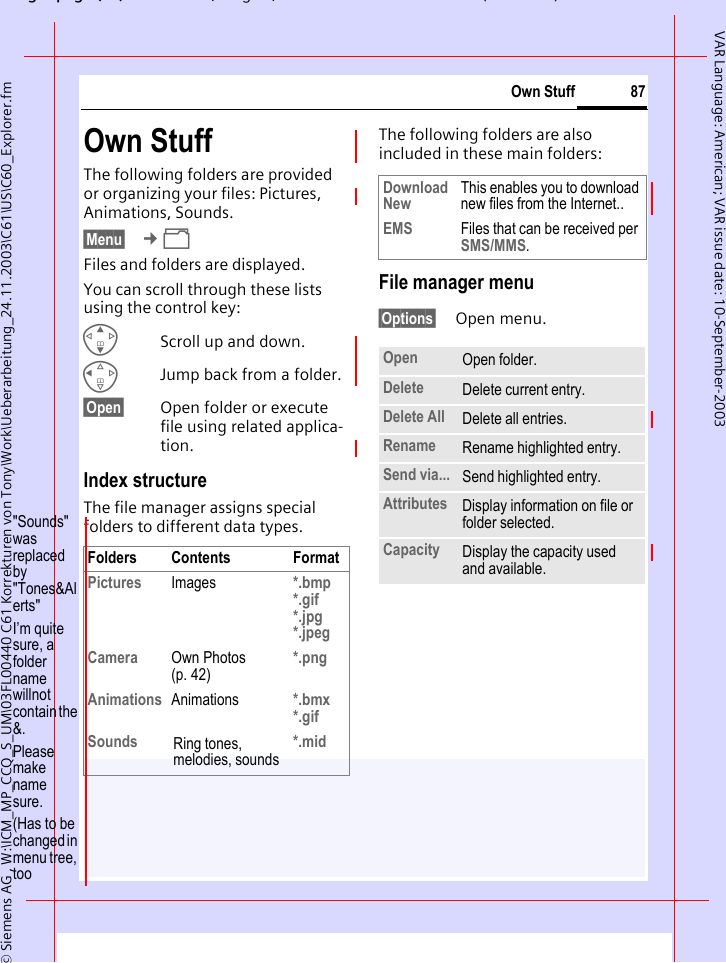 gpg(),g, ( )&copy; Siemens AG , W:\ICM_MP_CCQ_S_UM\03FL00440 C61 Korrekturen von Tony\Work\Ueberarbeitung_24.11.2003\C61\US\C60_Explorer.fm87Own StuffVAR Language: American; VAR issue date: 10-September-2003Own Stuff The following folders are provided or organizing your files: Pictures, Animations, Sounds.&sect;Menu&sect;  &cent;&Ntilde;Files and folders are displayed. You can scroll through these lists using the control key:GScroll up and down.CJump back from a folder.&sect;Open&sect; Open folder or execute file using related applica-tion. Index structureThe file manager assigns special folders to different data types.The following folders are also included in these main folders:File manager menu&sect;Options&sect; Open menu.Folders Contents FormatPictures Images *.bmp*.gif*.jpg*.jpeg Camera Own Photos (p. 42)*.pngAnimations Animations *.bmx*.gifSounds Ring tones, melodies, sounds*.midDownload New This enables you to download new files from the Internet..EMS Files that can be received per SMS/MMS.Open Open folder.Delete Delete current entry.Delete All Delete all entries.Rename Rename highlighted entry.Send via... Send highlighted entry.Attributes Display information on file or folder selected.Capacity Display the capacity used and available."Sounds" was replaced by "Tones&amp;Alerts"I&rsquo;m quite sure, a folder name willnot  contain the &amp;.Please make name sure.(Has to be changed in menu tree, too