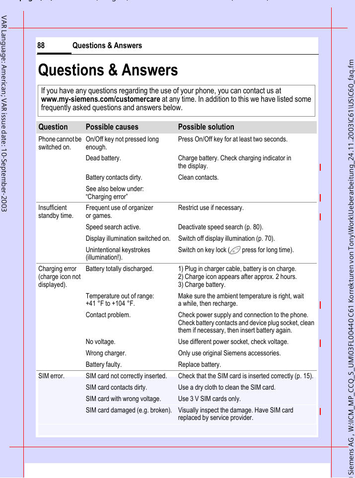 &copy; Siemens AG , W:\ICM_MP_CCQ_S_UM\03FL00440 C61 Korrekturen von Tony\Work\Ueberarbeitung_24.11.2003\C61\US\C60_faq.fmpg ( ),g, ( )Questions &amp; Answers88VAR Language: American; VAR issue date: 10-September-2003Questions &amp; AnswersIf you have any questions regarding the use of your phone, you can contact us at www.my-siemens.com/customercare at any time. In addition to this we have listed some frequently asked questions and answers below.Question Possible causes Possible solutionPhone cannot be switched on.On/Off key not pressed long enough.Press On/Off key for at least two seconds.Dead battery. Charge battery. Check charging indicator in the display.Battery contacts dirty. Clean contacts.See also below under: &ldquo;Charging error&rdquo;Insufficient standby time.Frequent use of organizer or games.Restrict use if necessary.Speed search active. Deactivate speed search (p. 80).Display illumination switched on. Switch off display illumination (p. 70).Unintentional keystrokes (illumination!).Switch on key lock ( press for long time).Charging error (charge icon not displayed).Battery totally discharged. 1) Plug in charger cable, battery is on charge. 2) Charge icon appears after approx. 2 hours.3) Charge battery.Temperature out of range: +41 &deg;F to +104 &deg;F.Make sure the ambient temperature is right, wait a while, then recharge.Contact problem. Check power supply and connection to the phone. Check battery contacts and device plug socket, clean them if necessary, then insert battery again.No voltage. Use different power socket, check voltage.Wrong charger. Only use original Siemens accessories.Battery faulty. Replace battery.SIM error. SIM card not correctly inserted. Check that the SIM card is inserted correctly (p. 15).SIM card contacts dirty. Use a dry cloth to clean the SIM card.SIM card with wrong voltage. Use 3 V SIM cards only.SIM card damaged (e.g. broken). Visually inspect the damage. Have SIM card replaced by service provider.