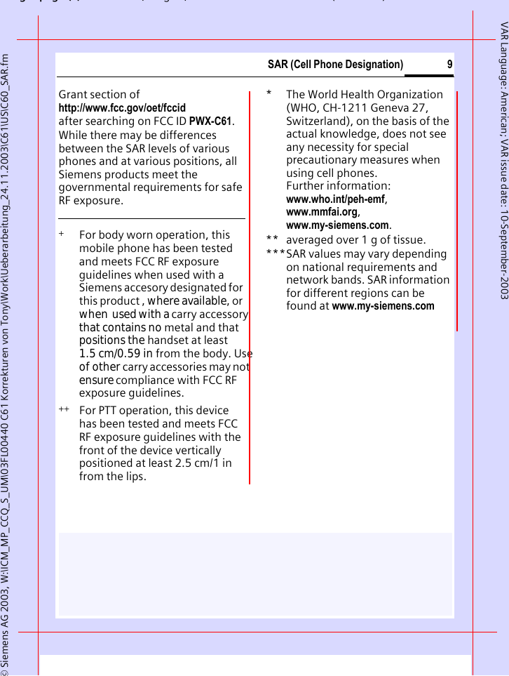 gpg(),g, ( )&copy; Siemens AG 2003, W:\ICM_MP_CCQ_S_UM\03FL00440 C61 Korrekturen von Tony\Work\Ueberarbeitung_24.11.2003\C61\US\C60_SAR.fm9SAR (Cell Phone Designation)VAR Language: American; VAR issue date: 10-September-2003Grant section of http://www.fcc.gov/oet/fccid after searching on FCC ID PWX-C61.While there may be differences between the SAR levels of various phones and at various positions, all Siemens products meet the governmental requirements for safe RF exposure. +  For body worn operation, this mobile phone has been tested and meets FCC RF exposure guidelines when used with a Siemens accesory designated for this product , where available, or  when  used with a carry accessory  that contains no metal and that positions the handset at least 1.5 cm/0.59 in from the body. Use of other carry accessories may not ensure compliance with FCC RF exposure guidelines.++ For PTT operation, this device has been tested and meets FCC RF exposure guidelines with the front of the device vertically positioned at least 2.5 cm/1 in from the lips.* The World Health Organization (WHO, CH-1211 Geneva 27, Switzerland), on the basis of the actual knowledge, does not see any necessity for special precautionary measures when using cell phones.Further information: www.who.int/peh-emf, www.mmfai.org, www.my-siemens.com.** averaged over 1 g of tissue.***SAR values may vary depending on national requirements and network bands. SAR information for different regions can be found at www.my-siemens.com