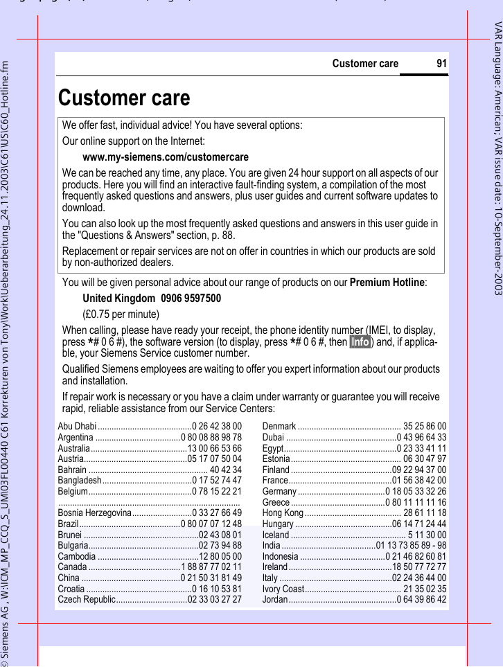 gpg(),g, ( )&copy; Siemens AG , W:\ICM_MP_CCQ_S_UM\03FL00440 C61 Korrekturen von Tony\Work\Ueberarbeitung_24.11.2003\C61\US\C60_Hotline.fm91Customer careVAR Language: American; VAR issue date: 10-September-2003Customer careAbu Dhabi .........................................0 26 42 38 00Argentina .....................................0 80 08 88 98 78Australia..........................................13 00 66 53 66Austria.............................................05 17 07 50 04Bahrain .................................................... 40 42 34Bangladesh.......................................0 17 52 74 47Belgium.............................................0 78 15 22 21...............................................................................Bosnia Herzegovina..........................0 33 27 66 49Brazil............................................0 80 07 07 12 48Brunei ..................................................02 43 08 01Bulgaria................................................02 73 94 88Cambodia ............................................12 80 05 00Canada ........................................1 88 87 77 02 11China ...........................................0 21 50 31 81 49Croatia ..............................................0 16 10 53 81Czech Republic...............................02 33 03 27 27Denmark ............................................. 35 25 86 00Dubai ................................................0 43 96 64 33Egypt.................................................0 23 33 41 11Estonia................................................ 06 30 47 97Finland............................................09 22 94 37 00France.............................................01 56 38 42 00Germany ......................................0 18 05 33 32 26Greece .........................................0 80 11 11 11 16Hong Kong.......................................... 28 61 11 18Hungary ..........................................06 14 71 24 44Iceland .................................................. 5 11 30 00India.........................................01 13 73 85 89 - 98Indonesia .....................................0 21 46 82 60 81Ireland.............................................18 50 77 72 77Italy .................................................02 24 36 44 00Ivory Coast.......................................... 21 35 02 35Jordan...............................................0 64 39 86 42We offer fast, individual advice! You have several options:Our online support on the Internet:www.my-siemens.com/customercare We can be reached any time, any place. You are given 24 hour support on all aspects of our products. Here you will find an interactive fault-finding system, a compilation of the most frequently asked questions and answers, plus user guides and current software updates to download.You can also look up the most frequently asked questions and answers in this user guide in the "Questions &amp; Answers" section, p. 88.Replacement or repair services are not on offer in countries in which our products are sold by non-authorized dealers.You will be given personal advice about our range of products on our Premium Hotline: United Kingdom 0906 9597500(&pound;0.75 per minute)When calling, please have ready your receipt, the phone identity number (IMEI, to display, press *# 0 6 #), the software version (to display, press *# 0 6 #, then &sect;Info&sect;) and, if applica-ble, your Siemens Service customer number.Qualified Siemens employees are waiting to offer you expert information about our products and installation. If repair work is necessary or you have a claim under warranty or guarantee you will receive rapid, reliable assistance from our Service Centers: