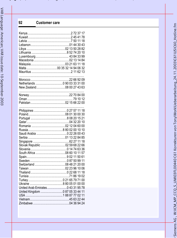 &copy; Siemens AG , W:\ICM_MP_CCQ_S_UM\03FL00440 C61 Korrekturen von Tony\Work\Ueberarbeitung_24.11.2003\C61\US\C60_Hotline.fmpg ( ),g, ( )Customer care92VAR Language: American; VAR issue date: 10-September-2003Kenya.....................................................2 72 37 17Kuwait....................................................2 45 41 78Latvia .....................................................7 50 11 18Lebanon...............................................01 44 30 43Libya ...............................................02 13 50 28 82Lithuania ...........................................8 52 74 20 10Luxembourg........................................ 43 84 33 99Macedonia ...........................................02 13 14 84Malaysia..........................................03 21 63 11 18Malta.....................................00 35 32 14 94 06 32Mauritius ................................................2 11 62 13...............................................................................Morocco...............................................22 66 92 09Netherlands .................................0 90 03 33 31 00New Zealand...................................08 00 27 43 63...............................................................................Norway.................................................22 70 84 00Oman....................................................... 79 10 12Pakistan..........................................02 15 66 22 00...............................................................................Philippines ........................................0 27 57 11 18Poland.............................................08 01 30 00 30Portugal ............................................8 08 20 15 21Qatar....................................................04 32 20 10Romania .........................................02 12 04 60 00Russia..........................................8 80 02 00 10 10Saudi Arabia .....................................0 22 26 00 43Serbia .............................................01 13 22 84 85Singapore ............................................62 27 11 18Slovak Republic ..............................02 59 68 22 66Slovenia............................................0 14 74 63 36South Africa ....................................08 60 10 11 57Spain.................................................9 02 11 50 61Sweden.............................................0 87 50 99 11Switzerland .....................................08 48 21 20 00Taiwan ............................................02 23 96 10 06Thailand............................................0 22 68 11 18Tunisia .................................................71 86 19 02Turkey..........................................0 21 65 79 71 00Ukraine ........................................8 80 05 01 00 00United Arab Emirates........................0 43 31 95 78United Kingdom ...........................0 87 05 33 44 11USA .............................................1 88 87 77 02 11Vietnam................................................45 63 22 44Zimbabwe ............................................04 36 94 24