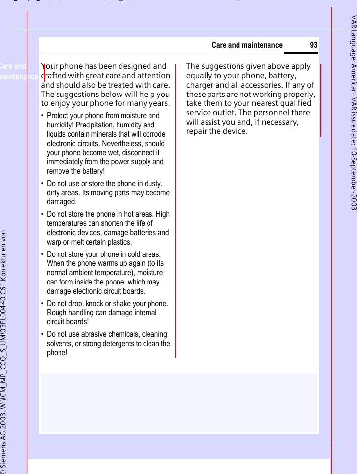 gpg(),g, ( )&copy; Siemens AG 2003, W:\ICM_MP_CCQ_S_UM\03FL00440 C61 Korrekturen von 93Care and maintenanceVAR Language: American; VAR issue date: 10-September-2003Care and maintenanceYour phone has been designed and crafted with great care and attention and should also be treated with care. The suggestions below will help you to enjoy your phone for many years.&bull; Protect your phone from moisture and humidity! Precipitation, humidity and liquids contain minerals that will corrode electronic circuits. Nevertheless, should your phone become wet, disconnect it immediately from the power supply and remove the battery!&bull; Do not use or store the phone in dusty, dirty areas. Its moving parts may become damaged.&bull; Do not store the phone in hot areas. High temperatures can shorten the life of electronic devices, damage batteries and warp or melt certain plastics. &bull; Do not store your phone in cold areas. When the phone warms up again (to its normal ambient temperature), moisture can form inside the phone, which may damage electronic circuit boards. &bull; Do not drop, knock or shake your phone. Rough handling can damage internal circuit boards!&bull; Do not use abrasive chemicals, cleaning solvents, or strong detergents to clean the phone!The suggestions given above apply equally to your phone, battery, charger and all accessories. If any of these parts are not working properly, take them to your nearest qualified service outlet. The personnel there will assist you and, if necessary, repair the device.