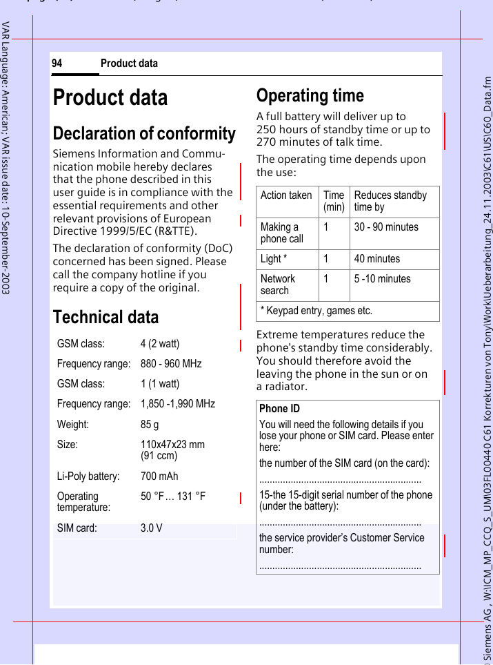 &copy; Siemens AG , W:\ICM_MP_CCQ_S_UM\03FL00440 C61 Korrekturen von Tony\Work\Ueberarbeitung_24.11.2003\C61\US\C60_Data.fmpg ( ),g, ( )Product data94VAR Language: American; VAR issue date: 10-September-2003Product dataDeclaration of conformitySiemens Information and Commu-nication mobile hereby declares that the phone described in this user guide is in compliance with the essential requirements and other relevant provisions of European Directive 1999/5/EC (R&amp;TTE).The declaration of conformity (DoC) concerned has been signed. Please call the company hotline if you require a copy of the original.Technical data Operating time A full battery will deliver up to 250 hours of standby time or up to 270 minutes of talk time.The operating time depends upon the use: Extreme temperatures reduce the phone's standby time considerably. You should therefore avoid the leaving the phone in the sun or on a radiator.GSM class: 4 (2 watt)Frequency range: 880 - 960 MHzGSM class: 1 (1 watt)Frequency range: 1,850 -1,990 MHzWeight: 85 gSize: 110x47x23 mm (91 ccm)Li-Poly battery: 700 mAhOperating temperature:50 &deg;F&hellip; 131 &deg;FSIM card: 3.0 VAction taken Time(min)Reduces standby time byMaking a phone call1 30 - 90 minutesLight * 1 40 minutesNetwork search1 5 -10 minutes* Keypad entry, games etc.Phone IDYou will need the following details if you lose your phone or SIM card. Please enter here: the number of the SIM card (on the card):..............................................................15-the 15-digit serial number of the phone (under the battery):..............................................................the service provider&rsquo;s Customer Service number:..............................................................
