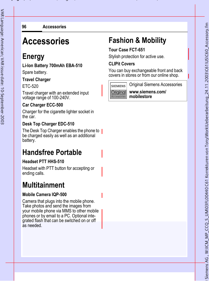 &copy; Siemens AG , W:\ICM_MP_CCQ_S_UM\03FL00440 C61 Korrekturen von Tony\Work\Ueberarbeitung_24.11.2003\C61\US\C60_Accessory.fmpg ( ),g, ( )Accessories96VAR Language: American; VAR issue date: 10-September-2003AccessoriesEnergyLi-Ion Battery 700mAh EBA-510Spare battery.Travel ChargerETC-520 Travel charger with an extended input voltage range of 100-240V.Car Charger ECC-500Charger for the cigarette lighter socket in the car.Desk Top Charger EDC-510The Desk Top Charger enables the phone to be charged easily as well as an additional battery.Handsfree PortableHeadset PTT HHS-510Headset with PTT button for accepting or ending calls.MultitainmentMobile Camera IQP-500Camera that plugs into the mobile phone. Take photos and send the images from your mobile phone via MMS to other mobile phones or by email to a PC. Optional inte-grated flash that can be switched on or off as needed.Fashion &amp; MobilityTour Case FCT-651Stylish protection for active use.CLIPit CoversYou can buy exchangeable front and back covers in stores or from our online shop.Original Siemens Accessorieswww.siemens.com/mobilestore