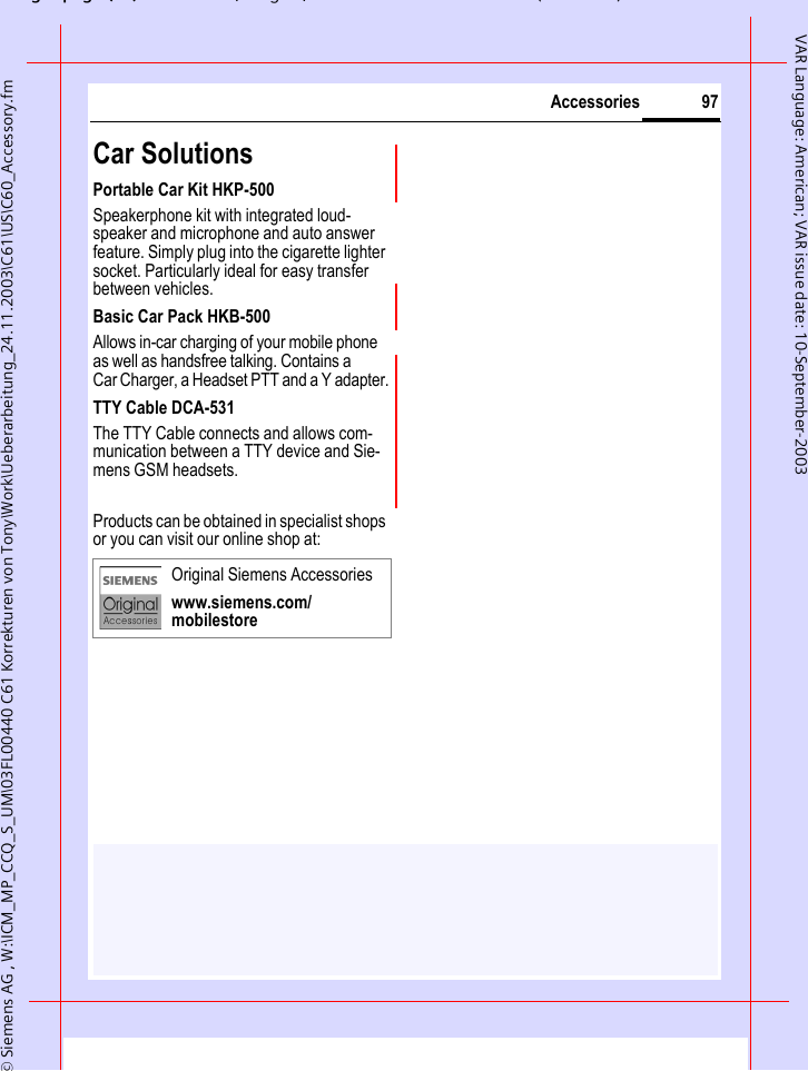 gpg(),g, ( )&copy; Siemens AG , W:\ICM_MP_CCQ_S_UM\03FL00440 C61 Korrekturen von Tony\Work\Ueberarbeitung_24.11.2003\C61\US\C60_Accessory.fm97AccessoriesVAR Language: American; VAR issue date: 10-September-2003Car Solutions Portable Car Kit HKP-500Speakerphone kit with integrated loud-speaker and microphone and auto answer feature. Simply plug into the cigarette lighter socket. Particularly ideal for easy transfer between vehicles.Basic Car Pack HKB-500Allows in-car charging of your mobile phone as well as handsfree talking. Contains a Car Charger, a Headset PTT and a Y adapter.TTY Cable DCA-531The TTY Cable connects and allows com-munication between a TTY device and Sie-mens GSM headsets.Products can be obtained in specialist shops or you can visit our online shop at: Original Siemens Accessorieswww.siemens.com/mobilestore
