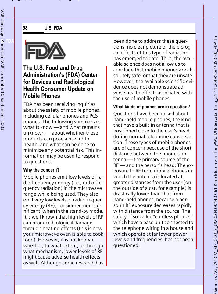 &copy; Siemens AG , W:\ICM_MP_CCQ_S_UM\03FL00440 C61 Korrekturen von Tony\Work\Ueberarbeitung_24.11.2003\C61\US\C60_FDA.fmpg ( ),g, ( )U.S. FDA98VAR Language: American; VAR issue date: 10-September-2003U.S. FDAThe U.S. Food and Drug Administration's (FDA) Center for Devices and Radiological Health Consumer Update on Mobile PhonesFDA has been receiving inquiries about the safety of mobile phones, including cellular phones and PCS phones. The following summarizes what is know &mdash; and what remains unknown &mdash; about whether these products can pose a hazard to health, and what can be done to minimize any potential risk. This in-formation may be used to respond to questions.Why the concern?Mobile phones emit low levels of ra-dio frequency energy (i.e., radio fre-quency radiation) in the microwave range while being used. They also emit very low levels of radio frequen-cy energy (RF), considered non-sig-nificant, when in the stand-by mode. It is well known that high levels of RF can produce biological damage through heating effects (this is how your microwave oven is able to cook food). However, it is not known whether, to what extent, or through what mechanism, lower levels of RF might cause adverse health effects as well. Although some research has been done to address these ques-tions, no clear picture of the biologi-cal effects of this type of radiation has emerged to date. Thus, the avail-able science does not allow us to conclude that mobile phones are ab-solutely safe, or that they are unsafe. However, the available scientific evi-dence does not demonstrate ad-verse health effects associated with the use of mobile phones.What kinds of phones are in question?Questions have been raised about hand-held mobile phones, the kind that have a built-in antenna that is positioned close to the user's head during normal telephone conversa-tion. These types of mobile phones are of concern because of the short distance between the phone's an-tenna &mdash; the primary source of the RF &mdash; and the person's head. The ex-posure to RF from mobile phones in which the antenna is located at greater distances from the user (on the outside of a car, for example) is drastically lower than that from hand-held phones, because a per-son's RF exposure decreases rapidly with distance from the source. The safety of so-called &ldquo;cordless phones,&rdquo; which have a base unit connected to the telephone wiring in a house and which operate at far lower power levels and frequencies, has not been questioned.