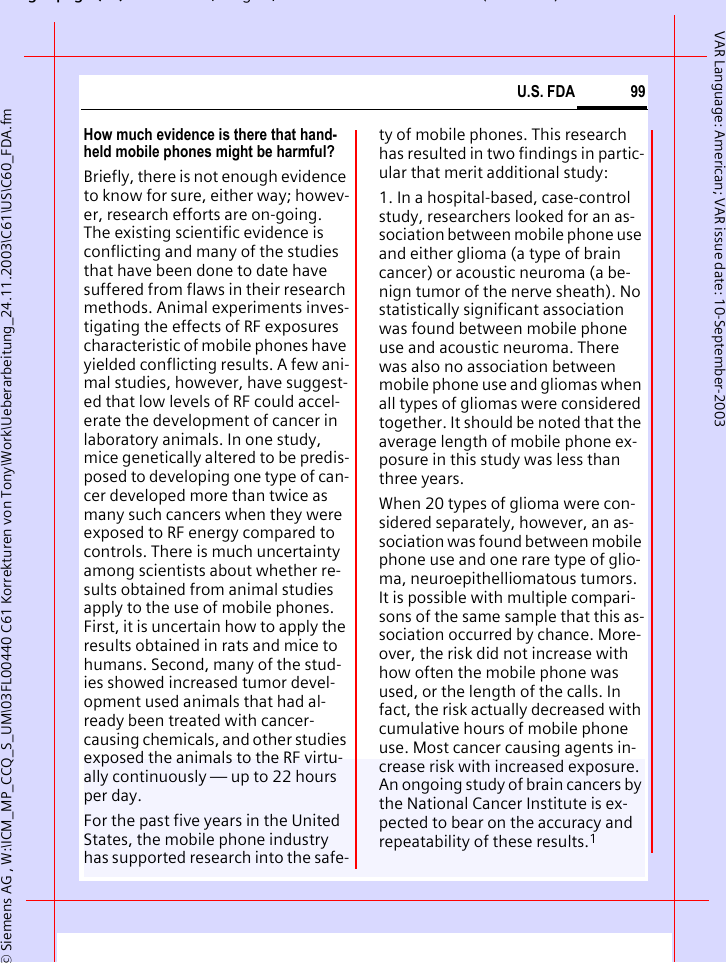 gpg(),g, ( )&copy; Siemens AG , W:\ICM_MP_CCQ_S_UM\03FL00440 C61 Korrekturen von Tony\Work\Ueberarbeitung_24.11.2003\C61\US\C60_FDA.fm99U.S. FDAVAR Language: American; VAR issue date: 10-September-2003How much evidence is there that hand-held mobile phones might be harmful?Briefly, there is not enough evidence to know for sure, either way; howev-er, research efforts are on-going. The existing scientific evidence is conflicting and many of the studies that have been done to date have suffered from flaws in their research methods. Animal experiments inves-tigating the effects of RF exposures characteristic of mobile phones have yielded conflicting results. A few ani-mal studies, however, have suggest-ed that low levels of RF could accel-erate the development of cancer in laboratory animals. In one study, mice genetically altered to be predis-posed to developing one type of can-cer developed more than twice as many such cancers when they were exposed to RF energy compared to controls. There is much uncertainty among scientists about whether re-sults obtained from animal studies apply to the use of mobile phones. First, it is uncertain how to apply the results obtained in rats and mice to humans. Second, many of the stud-ies showed increased tumor devel-opment used animals that had al-ready been treated with cancer-causing chemicals, and other studies exposed the animals to the RF virtu-ally continuously &mdash; up to 22 hours per day.For the past five years in the United States, the mobile phone industry has supported research into the safe-ty of mobile phones. This research has resulted in two findings in partic-ular that merit additional study:1. In a hospital-based, case-control study, researchers looked for an as-sociation between mobile phone use and either glioma (a type of brain cancer) or acoustic neuroma (a be-nign tumor of the nerve sheath). No statistically significant association was found between mobile phone use and acoustic neuroma. There was also no association between mobile phone use and gliomas when all types of gliomas were considered together. It should be noted that the average length of mobile phone ex-posure in this study was less than three years.When 20 types of glioma were con-sidered separately, however, an as-sociation was found between mobile phone use and one rare type of glio-ma, neuroepithelliomatous tumors. It is possible with multiple compari-sons of the same sample that this as-sociation occurred by chance. More-over, the risk did not increase with how often the mobile phone was used, or the length of the calls. In fact, the risk actually decreased with cumulative hours of mobile phone use. Most cancer causing agents in-crease risk with increased exposure. An ongoing study of brain cancers by the National Cancer Institute is ex-pected to bear on the accuracy and repeatability of these results.1