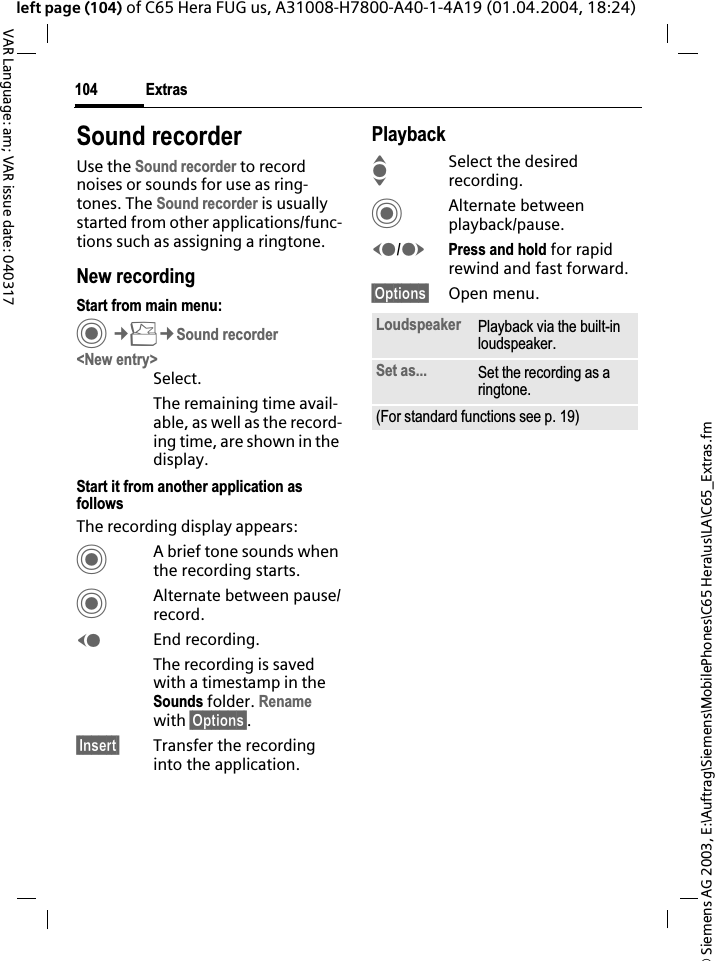 &copy; Siemens AG 2003, E:\Auftrag\Siemens\MobilePhones\C65 Hera\us\LA\C65_Extras.fmExtras104VAR Language: am; VAR issue date: 040317left page (104) of C65 Hera FUG us, A31008-H7800-A40-1-4A19 (01.04.2004, 18:24)Sound recorderUse the Sound recorder to record noises or sounds for use as ring-tones. The Sound recorder is usually started from other applications/func-tions such as assigning a ringtone.New recordingStart from main menu:C&cent;S&cent;Sound recorder<New entry>Select.The remaining time avail-able, as well as the record-ing time, are shown in the display.Start it from another application as followsThe recording display appears:CA brief tone sounds when the recording starts. CAlternate between pause/record.DEnd recording.The recording is saved with a timestamp in the Sounds folder. Renamewith &sect;Options&sect;.&sect;Insert&sect; Transfer the recording into the application.PlaybackISelect the desired recording.CAlternate between playback/pause.D/EPress and hold for rapid rewind and fast forward.&sect;Options&sect; Open menu.Loudspeaker Playback via the built-in loudspeaker.Set as... Set the recording as a ringtone.(For standard functions see p. 19)