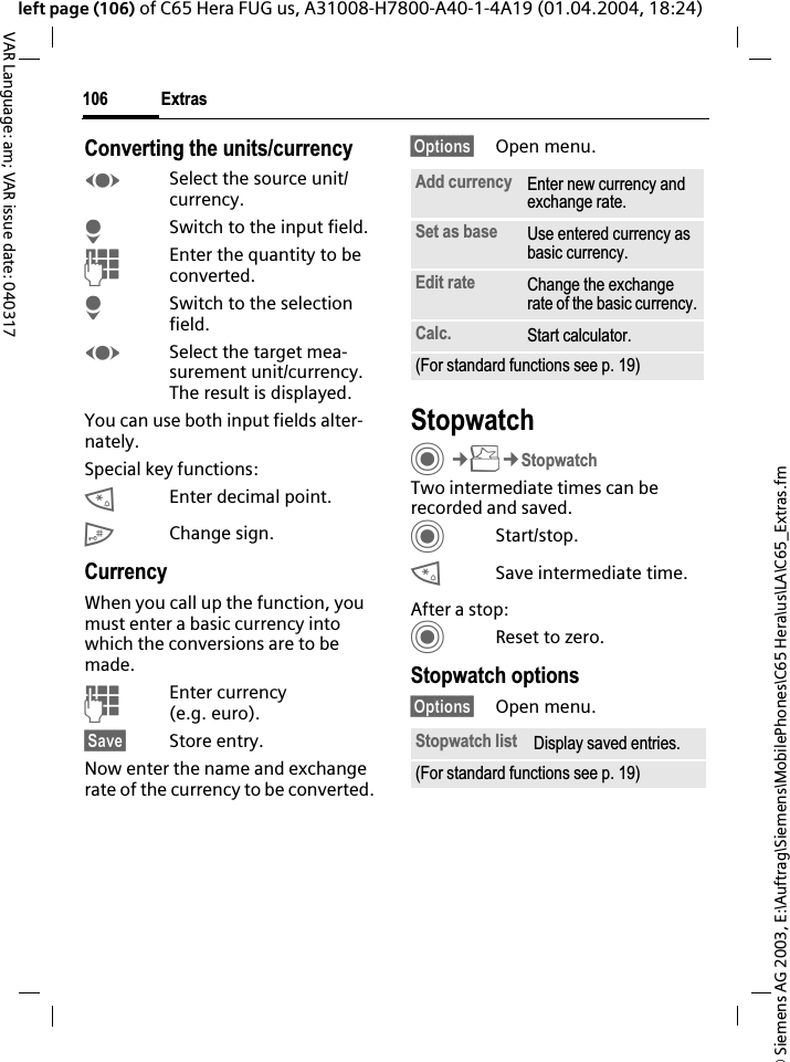 &copy; Siemens AG 2003, E:\Auftrag\Siemens\MobilePhones\C65 Hera\us\LA\C65_Extras.fmExtras106VAR Language: am; VAR issue date: 040317left page (106) of C65 Hera FUG us, A31008-H7800-A40-1-4A19 (01.04.2004, 18:24)Converting the units/currencyFSelect the source unit/ currency.HSwitch to the input field.JEnter the quantity to be converted. HSwitch to the selection field.FSelect the target mea-surement unit/currency. The result is displayed.You can use both input fields alter-nately.Special key functions:*Enter decimal point.#Change sign. CurrencyWhen you call up the function, you must enter a basic currency into which the conversions are to be made.JEnter currency (e.g. euro).&sect;Save&sect; Store entry.Now enter the name and exchange rate of the currency to be converted. &sect;Options&sect; Open menu.StopwatchC&cent;S&cent;StopwatchTwo intermediate times can be recorded and saved. CStart/stop.*Save intermediate time.After a stop:CReset to zero.Stopwatch options&sect;Options&sect; Open menu.Add currency Enter new currency and exchange rate.Set as base Use entered currency as basic currency.Edit rate Change the exchange rate of the basic currency.Calc. Start calculator.(For standard functions see p. 19)Stopwatch list Display saved entries.(For standard functions see p. 19)