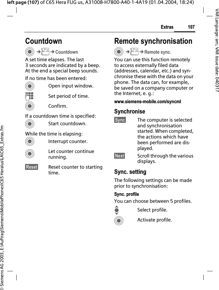 &copy; Siemens AG 2003, E:\Auftrag\Siemens\MobilePhones\C65 Hera\us\LA\C65_Extras.fm107ExtrasVAR Language: am; VAR issue date: 040317left page (107) of C65 Hera FUG us, A31008-H7800-A40-1-4A19 (01.04.2004, 18:24)CountdownC&cent;S&cent;CountdownA set time elapses. The last 3 seconds are indicated by a beep. At the end a special beep sounds. If no time has been entered:COpen input window.JSet period of time.CConfirm.If a countdown time is specified:CStart countdown.While the time is elapsing:CInterrupt counter.CLet counter continue running.&sect;Reset&sect; Reset counter to starting time.Remote synchronisationC&cent;S&cent;Remote sync.You can use this function remotely to access externally filed data (addresses, calendar, etc.) and syn-chronise these with the data on your phone. The data can, for example, be saved on a company computer or the Internet, e. g.:www.siemens-mobile.com/syncmlSynchronise&sect;Sync&sect; The computer is selected and synchronisation started. When completed, the actions which have been performed are dis-played.&sect;Next&sect; Scroll through the various displays.Sync. settingThe following settings can be made prior to synchronisation:Sync. profileYou can choose between 5 profiles. ISelect profile.CActivate profile.