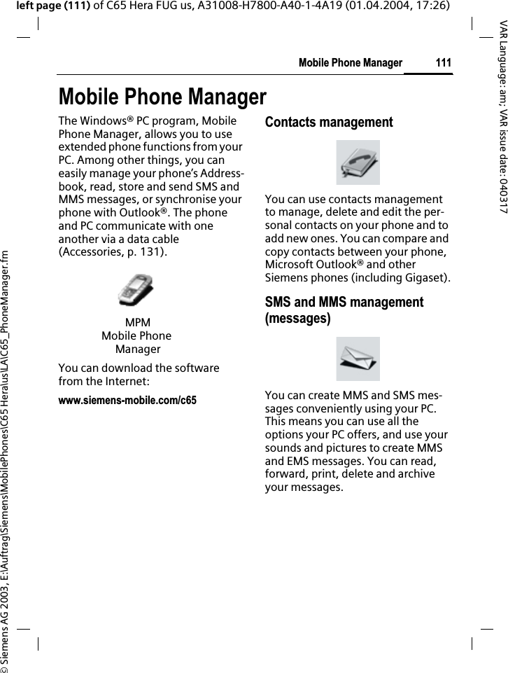 &copy; Siemens AG 2003, E:\Auftrag\Siemens\MobilePhones\C65 Hera\us\LA\C65_PhoneManager.fm111Mobile Phone ManagerVAR Language: am; VAR issue date: 040317left page (111) of C65 Hera FUG us, A31008-H7800-A40-1-4A19 (01.04.2004, 17:26)Mobile Phone ManagerThe Windows&reg; PC program, Mobile Phone Manager, allows you to use extended phone functions from your PC. Among other things, you can easily manage your phone&rsquo;s Address-book, read, store and send SMS and MMS messages, or synchronise your phone with Outlook&reg;. The phone and PC communicate with one another via a data cable (Accessories, p. 131). You can download the software from the Internet: www.siemens-mobile.com/c65Contacts managementYou can use contacts management to manage, delete and edit the per-sonal contacts on your phone and to add new ones. You can compare and copy contacts between your phone, Microsoft Outlook&reg; and other Siemens phones (including Gigaset).SMS and MMS management (messages)You can create MMS and SMS mes-sages conveniently using your PC. This means you can use all the options your PC offers, and use your sounds and pictures to create MMS and EMS messages. You can read, forward, print, delete and archive your messages.MPMMobile Phone Manager